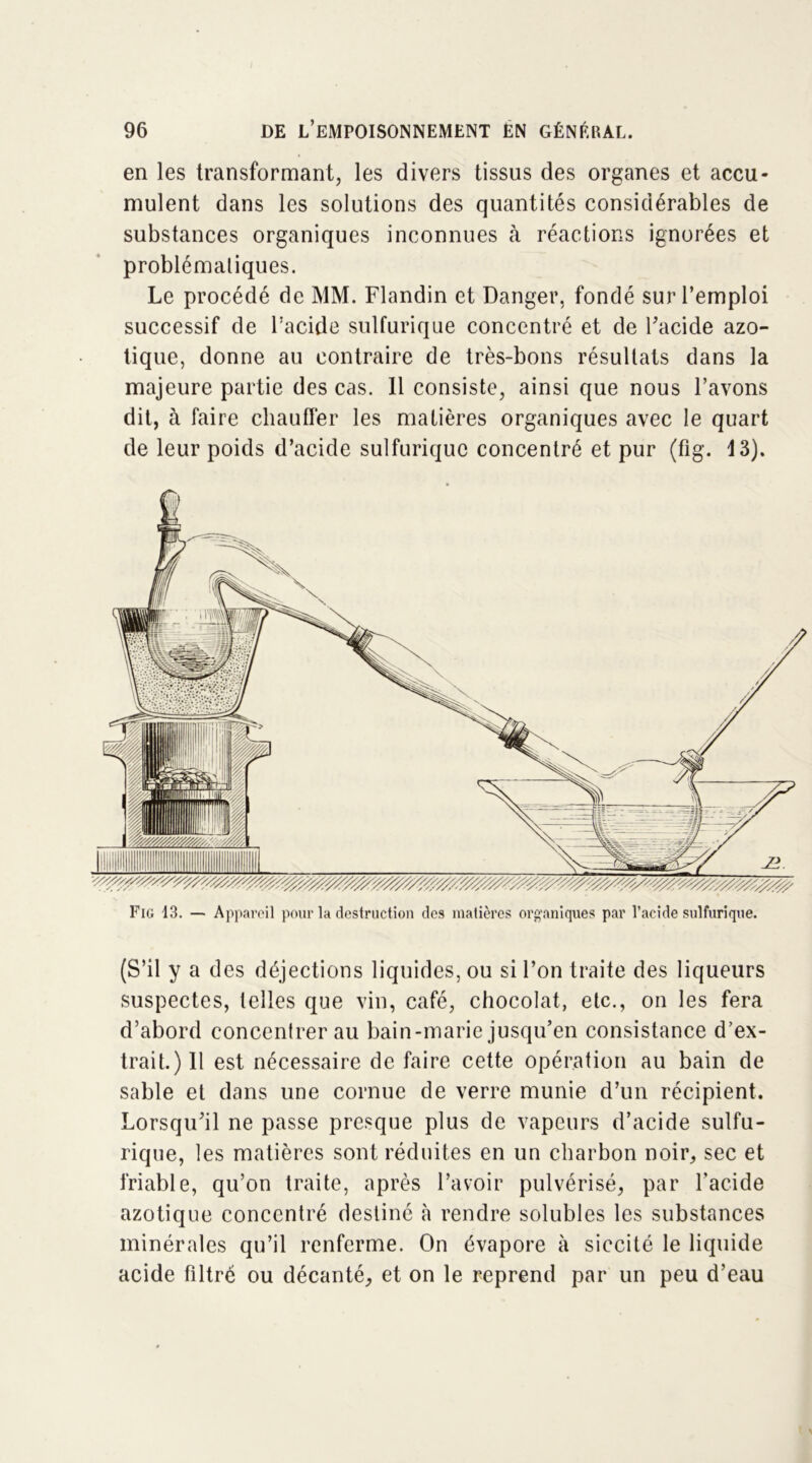 en les transformant, les divers tissus des organes et accu- mulent dans les solutions des quantités considérables de substances organiques inconnues à réactions ignorées et problématiques. Le procédé de MM. Flandin et Danger, fondé sur l’emploi successif de l’acide sulfurique concentré et de l'acide azo- tique, donne au contraire de très-bons résultats dans la majeure partie des cas. 11 consiste, ainsi que nous l’avons dit, à faire chauffer les matières organiques avec le quart de leur poids d’acide sulfurique concentré et pur (fig. 13). Fig 13. — Appareil pour la destruction des matières organiques par l’acide sulfurique. (S’il y a des déjections liquides, ou si l’on traite des liqueurs suspectes, telles que vin, café, chocolat, etc., on les fera d’abord concentrer au bain-marie jusqu’en consistance d’ex- trait.) Il est nécessaire de faire cette opération au bain de sable et dans une cornue de verre munie d’un récipient. Lorsqu'il ne passe presque plus de vapeurs d’acide sulfu- rique, les matières sont réduites en un charbon noir, sec et friable, qu’on traite, après l’avoir pulvérisé, par l’acide azotique concentré destiné à rendre solubles les substances minérales qu’il renferme. On évapore à siccité le liquide acide filtré ou décanté, et on le reprend par un peu d’eau