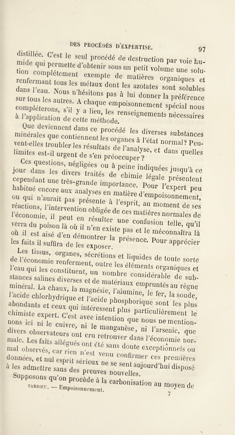 midi1!6'- C eSt 16 SGUl pr0Cédé f,e des‘™ction par voie hu mule qu, permette d’obtenir sous un petit volume une so ù ■on co,npI6tement exempte de nnatières rg „ es°et' rri ious ies.mé,aux dont ies azotates ^ si; sur ou s autres AéSt|t0nS P3S à ,UÎ d— ^ e compléter ns sï ^T*^*™* spécial nous à inapplication 5i Que deviennent dans ce nrnppax inc, j- minérales que contiennent les organes à £? SUbfanCeS vent-elles troubler les résultats de r, , n°rmal? Peu- limites est-il urgent de s’en préoccupe?/6’ ** ^ qUCl,eS ind,iquées *»*» «» cependant une très l.nl (Ch,mie lega,e Présentent habitué encore aux Analyses en mSedw’^1 P6U Ttirs past présehn,e à 1 économie, il peut en résulte 1 ! °rffla'eS de verra du poison là oii il ■ 6 confusi°n telle, qu’il où il JSen itlZ'T PaS 6t 16 méconnaîtra là les faits il suffira de les exposer P'eSence’ Pour apprécier 1,iqUideS de ,0Ute SOrle l’eau qui les constituent ’ 6 f eléments organiques et stances salines diverses et de maté ^ C°nSlderable de sub> minéral. La chaux irLiÏr Sr'XemPrUntéSaU règne l’acide chlorhydrioue et lZ ’ lne’ ,e 1er, la soude, abondants et ïauiLtéC,de pthosphoriq“c sont les plus ebimiste expert C’est Particulièrement le nous ici ni I ente n ‘ enÜ°n ^ 110US ne mention- divers observateurs ont 1 manganèse> m l’arsenic, que male. Les dm V6em^ ™ mal observés, car rien n’e t SanS d°Ute excePlmnnels ou données, et nul esprit séripS U U con®rmer ees premières à f admettre sans des p™£Z7iï£WHl‘bU,'^ Supposons qu’on procède i h j • .