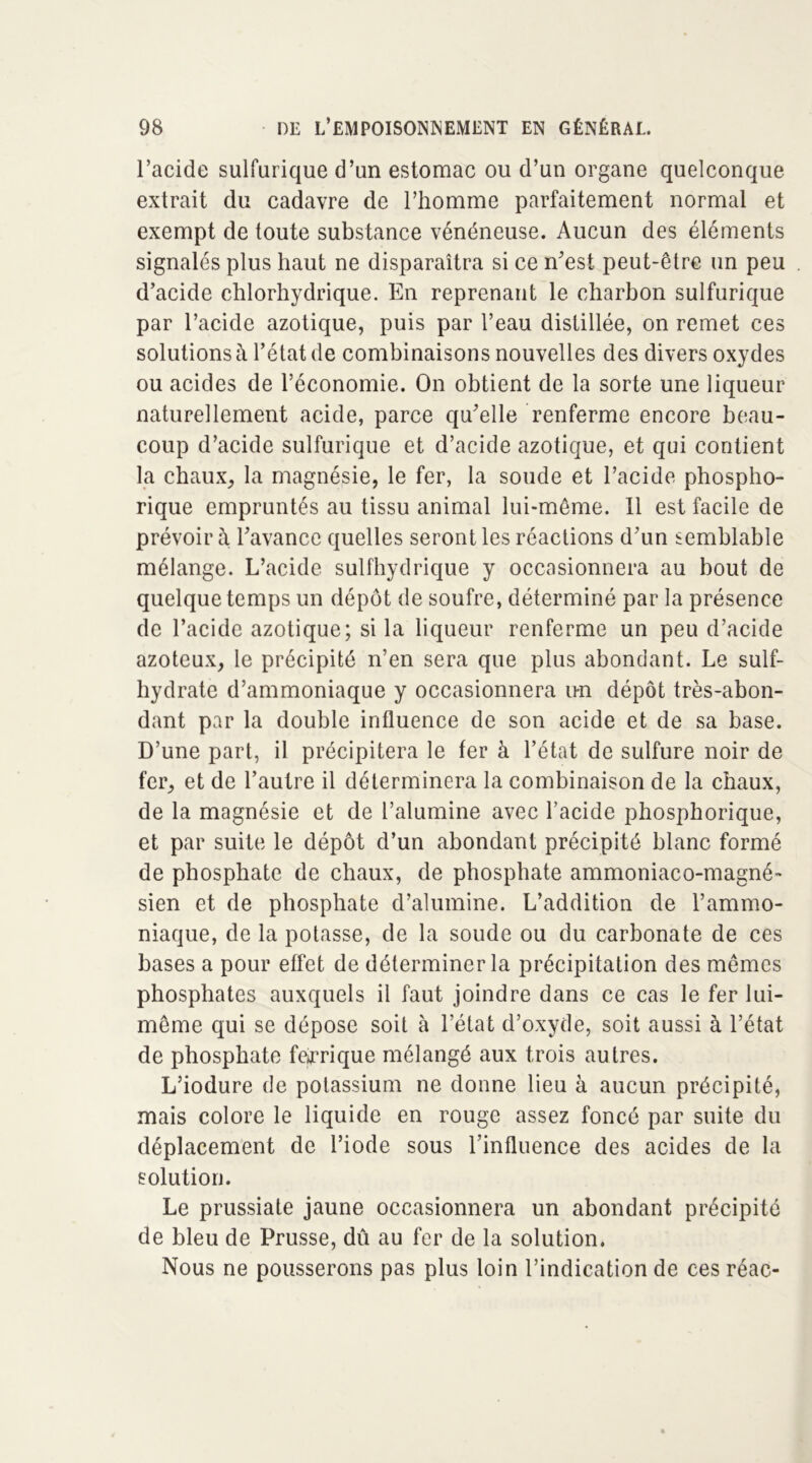 l’acide sulfurique d’un estomac ou d’un organe quelconque extrait du cadavre de l’homme parfaitement normal et exempt de toute substance vénéneuse. Aucun des éléments signalés plus haut ne disparaîtra si ce n’est peut-être un peu d’acide chlorhydrique. En reprenant le charbon sulfurique par l’acide azotique, puis par l’eau distillée, on remet ces solutions à l’état de combinaisons nouvelles des divers oxydes ou acides de l’économie. On obtient de la sorte une liqueur naturellement acide, parce qu’elle renferme encore beau- coup d’acide sulfurique et d’acide azotique, et qui contient la chaux, la magnésie, le fer, la soude et l’acide phospho- rique empruntés au tissu animal lui-même. 11 est facile de prévoir à l’avance quelles seront les réactions d’un semblable mélange. L’acide sulfhydrique y occasionnera au bout de quelque temps un dépôt de soufre, déterminé par la présence de l’acide azotique; si la liqueur renferme un peu d’acide azoteux, le précipité n’en sera que plus abondant. Le suif- hydrate d’ammoniaque y occasionnera un dépôt très-abon- dant par la double influence de son acide et de sa base. D’une part, il précipitera le fer à l’état de sulfure noir de fer, et de l’autre il déterminera la combinaison de la chaux, de la magnésie et de l’alumine avec l’acide phospborique, et par suite le dépôt d’un abondant précipité blanc formé de phosphate de chaux, de phosphate ammoniaco-magné- sien et de phosphate d’alumine. L’addition de l’ammo- niaque, de la potasse, de la soude ou du carbonate de ces bases a pour effet de déterminer la précipitation des mêmes phosphates auxquels il faut joindre dans ce cas le fer lui- même qui se dépose soit à l’état d’oxyde, soit aussi à l’état de phosphate ferrique mélangé aux trois au tres. L’iodure de potassium ne donne lieu à aucun précipité, mais colore le liquide en rouge assez foncé par suite du déplacement de l’iode sous l’influence des acides de la solution. Le prussiate jaune occasionnera un abondant précipité de bleu de Prusse, dû au fer de la solution. Nous ne pousserons pas plus loin l’indication de ces réac-