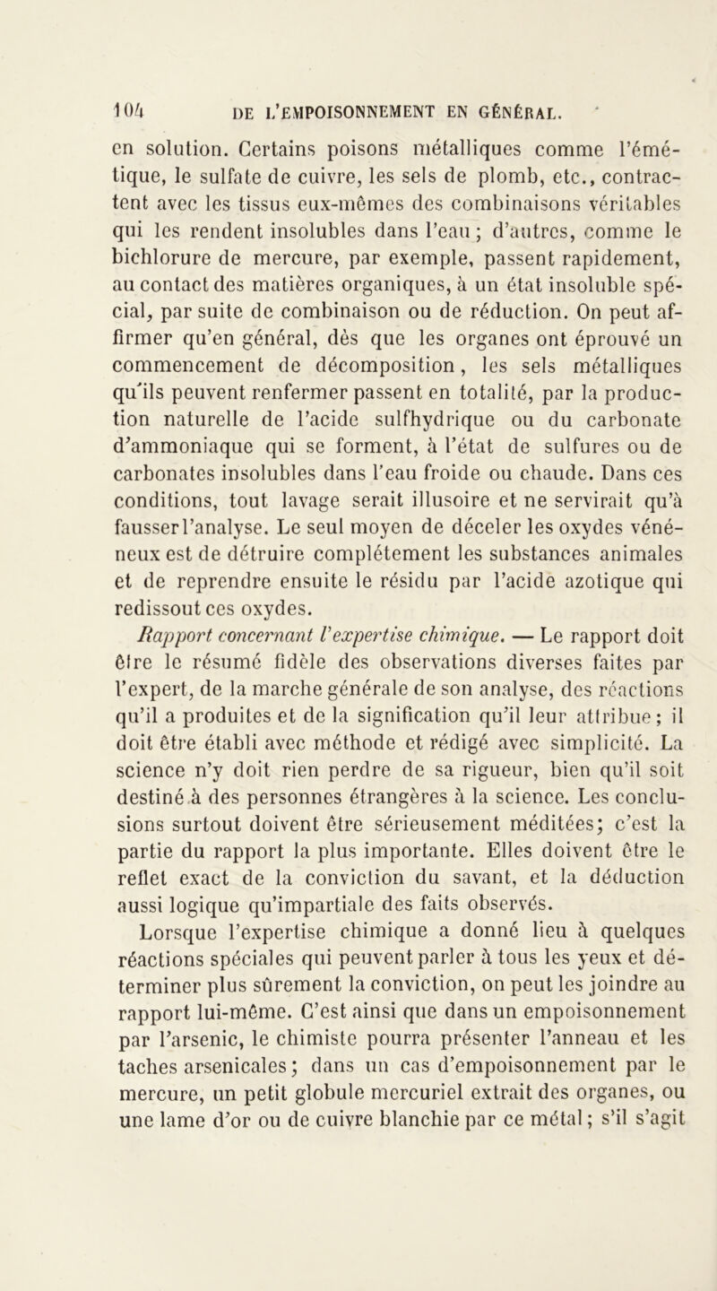 en solation. Certains poisons métalliques comme l’émé- tique, le sulfate de cuivre, les sels de plomb, etc., contrac- tent avec les tissus eux-mêmes des combinaisons véritables qui les rendent insolubles dans l’eau ; d’autres, comme le bichlorure de mercure, par exemple, passent rapidement, au contact des matières organiques, à un état insoluble spé- cial, par suite de combinaison ou de réduction. On peut af- firmer qu’en général, dès que les organes ont éprouvé un commencement de décomposition, les sels métalliques qu'ils peuvent renfermer passent en totalité, par la produc- tion naturelle de l’acide sulfhydrique ou du carbonate d’ammoniaque qui se forment, à l’état de sulfures ou de carbonates insolubles dans l’eau froide ou chaude. Dans ces conditions, tout lavage serait illusoire et ne servirait qu’à fausserl’analyse. Le seul moyen de déceler les oxydes véné- neux est de détruire complètement les substances animales et de reprendre ensuite le résidu par l’acide azotique qui redissout ces oxydes. Rapport concernant Vexpertise chimique. — Le rapport doit êlre le résumé fidèle des observations diverses faites par l’expert, de la marche générale de son analyse, des réactions qu’il a produites et de la signification qu’il leur attribue; il doit être établi avec méthode et rédigé avec simplicité. La science n’y doit rien perdre de sa rigueur, bien qu’il soit destiné à des personnes étrangères à la science. Les conclu- sions surtout doivent être sérieusement méditées; c’est la partie du rapport la plus importante. Elles doivent être le reflet exact de la conviction du savant, et la déduction aussi logique qu’impartiale des faits observés. Lorsque l’expertise chimique a donné lieu à quelques réactions spéciales qui peuvent parler à tous les yeux et dé- terminer plus sûrement la conviction, on peut les joindre au rapport lui-même. C’est ainsi que dans un empoisonnement par l’arsenic, le chimiste pourra présenter l’anneau et les taches arsenicales ; dans un cas d’empoisonnement par le mercure, un petit globule mercuriel extrait des organes, ou une lame d’or ou de cuivre blanchie par ce métal ; s’il s’agit