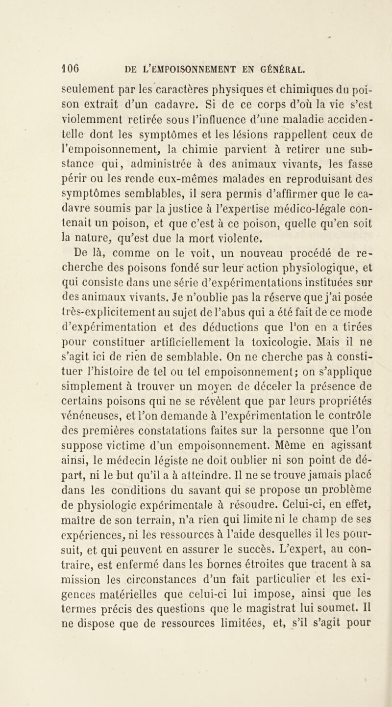 seulement par les caractères physiques et chimiques du poi- son extrait d’un cadavre. Si de ce corps d’où la vie s’est violemment retirée sous l’influence d’une maladie acciden- telle dont les symptômes et les lésions rappellent ceux de l’empoisonnement, la chimie parvient à retirer une sub- stance qui, administrée à des animaux vivants, les fasse périr ou les rende eux-mêmes malades en reproduisant des symptômes semblables, il sera permis d’affirmer que le ca- davre soumis par la justice à l’expertise médico-légale con- tenait un poison, et que c’est à ce poison, quelle qu’en soit la nature, qu’est due la mort violente. De là, comme on le voit, un nouveau procédé de re- cherche des poisons fondé sur leur action physiologique, et qui consiste dans une série d’expérimentations instituées sur des animaux vivants. Je n’oublie pas la réserve que j’ai posée très-explicitement au sujet de l’abus qui a été fait de ce mode d’expérimentation et des déductions que Ton en a tirées pour constituer artificiellement la toxicologie. Mais il ne s’agit ici de rien de semblable. On ne cherche pas à consti- tuer l’histoire de tel ou tel empoisonnement; on s’applique simplement à trouver un moyen de déceler la présence de certains poisons qui ne se révèlent que par leurs propriétés vénéneuses, et l’on demande à l’expérimentation le contrôle des premières constatations faites sur la personne que l’on suppose victime d’un empoisonnement. Même en agissant ainsi, le médecin légiste ne doit oublier ni son point de dé- part, ni le but qu’il a à atteindre. Il ne se trouve jamais placé dans les conditions du savant qui se propose un problème de physiologie expérimentale à résoudre. Celui-ci, en effet, maître de son terrain, n’a rien qui limite ni le champ de ses expériences, ni les ressources à l’aide desquelles il les pour- suit, et qui peuvent en assurer le succès. L’expert, au con- traire, est enfermé dans les bornes étroites que tracent à sa mission les circonstances d’un fait particulier et les exi- gences matérielles que celui-ci lui impose, ainsi que les termes précis des questions que le magistrat lui soumet. Il ne dispose que de ressources limitées, et, s’il s’agit pour