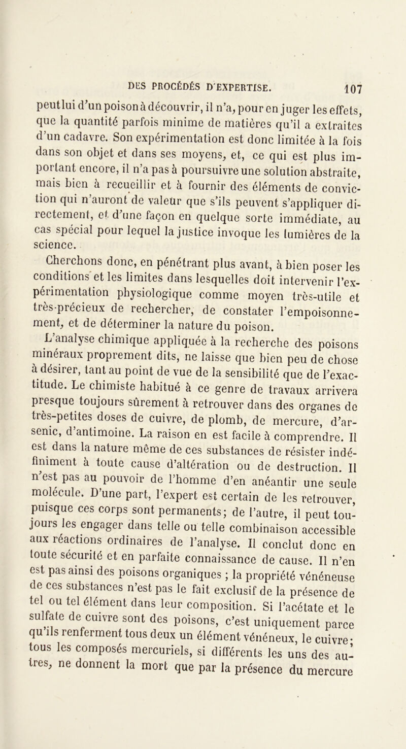 peutlui d'un poison à découvrir, il n’a, pour en juger les effets que la quantité parfois minime de matières qu’il a extraites d’un cadavre. Son expérimentation est donc limitée à la fois dans son objet et dans ses moyens, et, ce qui est plus im- portant encore, il n’a pas à poursuivre une solution abstraite, mais bien à recueillir et à fournir des éléments de convic- tion qui n auront de valeur que s’ils peuvent s’appliquer di- îectement, et d une façon en quelque sorte immédiate, au cas spécial pour lequel la justice invoque les lumières de la science. Cherchons donc, en pénétrant plus avant, à bien poser les conditions et les limites dans lesquelles doit intervenir l’ex- périmentation physiologique comme moyen très-utile et très-précieux de rechercher, de constater l’empoisonne- ment, et de déterminer la nature du poison. L analyse chimique appliquée à la recherche des poisons minéraux proprement dits, ne laisse que bien peu de chose à désirer, tant au point de vue de la sensibilité que de l'exac- titude. Le chimiste habitué à ce genre de travaux arrivera presque toujours sûrement à retrouver dans des organes de très-petites doses de cuivre, de plomb, de mercure, d'ar- senic, d antimoine. La raison en est facile à comprendre. Il est dans la nature même de ces substances de résister indé- finiment à toute cause d’altération ou de destruction. Il n'est pas au pouvoir de l’homme d’en anéantir une seule molécule. D une part, l’expert est certain de les retrouver, puisque ces corps sont permanents; de l’autre, il peut tou- jours les engager dans telle ou telle combinaison accessible aux réactions ordinaires de l’analyse. Il conclut donc en toute sécurité et en parfaite connaissance de cause. Il n’en est pas ainsi des poisons organiques ; la propriété vénéneuse de ces substances n’est pas le fait exclusif de la présence de tel ou tel élément dans leur composition. Si l’acétate et le su ate de cuivre sont des poisons, c’est uniquement parce qu ils renferment tous deux un élément vénéneux, le cuivre • tous les composés mercuriels, si différents les uns des au- tres, ne donnent la mort que par la présence du mercure