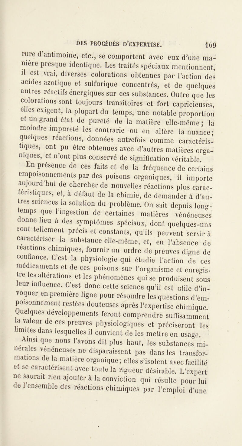 rure d'antimoine, etc., se comportent avec eux d'une ma- nière presque identique. Les traités spéciaux mentionnent, il est vrai, diverses colorations obtenues par l’action des acides azotique et sulfurique concentrés, et de quelques autres réactifs énergiques sur ces substances. Outre que les colorations sont toujours transitoires et fort capricieuses, clics exigent, la plupart du temps, une notable proportion et un grand état de pureté de la matière elle-même; la moindre impureté les contrarie ou en altère la nuance; quelques réactions, données autrefois comme caractéris- tiques, ont pu être obtenues avec d’autres matières orga- niques, et n’ont plus conservé de signification véritable. Ln présence de ces faits et de la fréquence de certains empoisonnements par des poisons organiques, il importe aujourd’hui de chercher de nouvelles réactions plus carac- téristiques, et, à défaut de la chimie, de demander à d’au- tres sciences la solution du problème. On sait depuis long- temps que l’ingestion de certaines matières vénéneuses donne lieu à des symptômes spéciaux, dont quelques-uns sont tellement précis et constants, qu’ils peuvent servira caractériser la substance elle-même, et, en l’absence de reactions chimiques, fournir un ordre de preuves digne de confiance. G est la physiologie qui étudie faction de ces médicaments et de ces poisons sur l’organisme et enregis- tre les altérations et les phénomènes qui se produisent sous eur influence. C’est donc cette science qu’il est utile d’in- voquer en première ligne pour résoudre les questions d’em- poisonnement restées douteuses après l’expertise chimique. Quelques développements feront comprendre suffisamment a valeur de ces preuves physiologiques et préciseront les limites dans lesquelles il convient de les mettre en usage. Ainsi que nous l’avons dit plus haut, les substances mi- nérales vénéneuses ne disparaissent pas dans les transfor- mations de la matière organique; elles s’isolent avec facilité et se caractérisent avec toute la rigueur désirable. L’expert ne saurait rien ajouter à la conviction qui résulte pour lui de 1 ensemble des réactions chimiques par l’emploi d’une