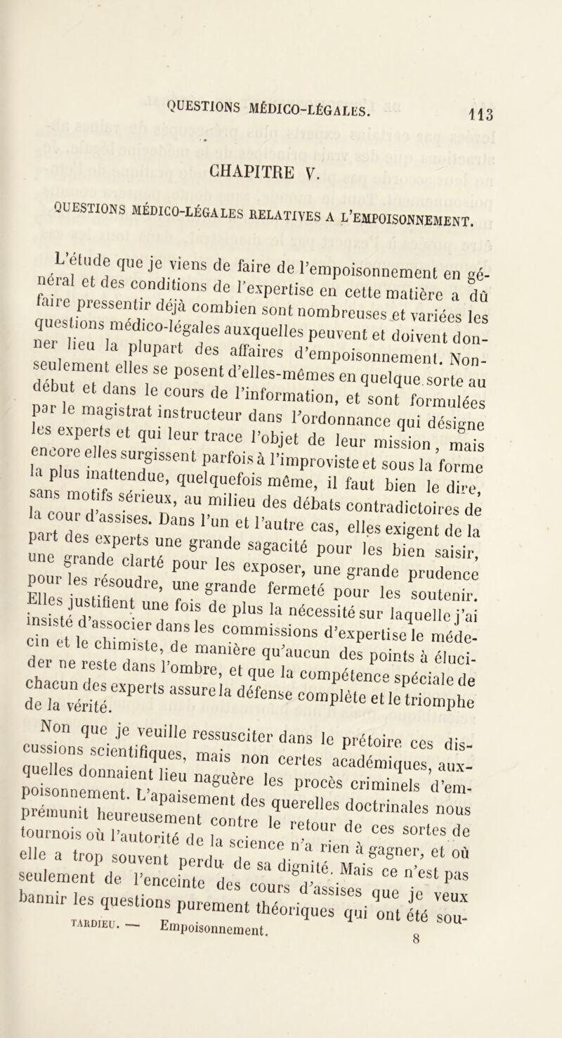 CHAPITRE V. QUESTIONS MEDICO-LEGALES RELATIVES A L’EMPOISONNEMENT. nérJïir je,venS C!6 faire de ‘'empoisonnement en gé- néral et des conditions de l'expertise en cette matière a dû faire pressentir déjà combien sont nombreuses et variées les r r/:tC°r!eS âUXqUe,leS peuvent et Vivent don- V p upa des affaires d’empoisonnement Non seulement elles se posent d’elles-mêmes en quelque «,‘rteaj ebut et dans le cours de l’information, et son? formulées par le magistrat instructeur dans l’ordonnance qui désigne es experts et qui leur trace l’objet de leur mission maï i l™ eUe°Surfssent Parfois à l’improviste et sous la forme ans 'a ’ qaelquefois môme> d faut bien le dire, ans mot,fs sérieux, au milieu des débats contradictoires de la cour d assises. Dans l’un et l’autre cas, elles exigent Se la une grande^clarté*16 P°Ur les bien saisir- pour les résolut P°U1 ^ cxposer’ une grande prudence E iust fient T fermeté P°ur les «>utenir. lies justifient une fois de plus la nécessité sur laquelle i’ai insiste d associer dans les commissions d’expertise^e méde , r,este dans * °mbre, et que la compétence spéciale de d?iCaUvéri3.eXPertS aSSUrC,a déf6nSe C°mplète et le triomphe Non que je veuille ressusciter dans le prétoire ces dis szzrsz 6ê™ '» '■»* Æ prémunit J**- ““ tournois où l’autorité do H «p1 , Ur ces sortes de ardiel . — Empoisonnement. O