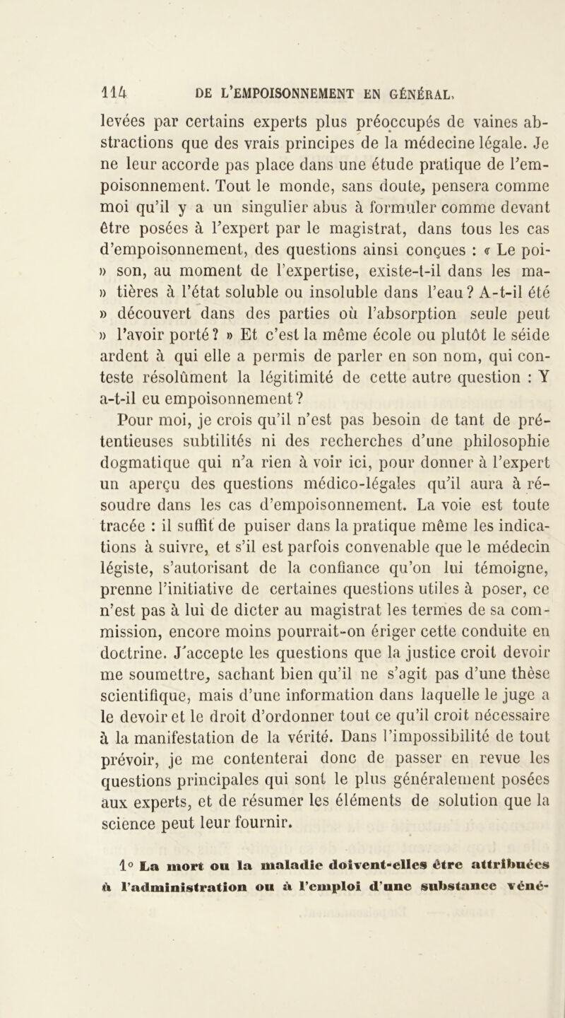 levées par certains experts plus préoccupés de vaines ab- stractions que des vrais principes de la médecine légale. Je ne leur accorde pas place dans une étude pratique de l'em- poisonnement. Tout le monde, sans doute, pensera comme moi qu’il y a un singulier abus à formuler comme devant être posées à l'expert par le magistrat, dans tous les cas d’empoisonnement, des questions ainsi conçues : <r Le poi- » son, au moment de l’expertise, existe-t-il dans les ma- » tières à l’état soluble ou insoluble dans l’eau? A-t-il été » découvert dans des parties où l’absorption seule peut )> l’avoir porté? » Et c’est la même école ou plutôt le séide ardent à qui elle a permis de parler en son nom, qui con- teste résolûment la légitimité de cette autre question : Y a-t-il eu empoisonnement ? Pour moi, je crois qu’il n’est pas besoin de tant de pré- tentieuses subtilités ni des recherches d’une philosophie dogmatique qui n'a rien à voir ici, pour donner à l’expert un aperçu des questions médico-légales qu'il aura à ré- soudre dans les cas d’empoisonnement. La voie est toute tracée : il suffît de puiser dans la pratique même les indica- tions à suivre, et s’il est parfois convenable que le médecin légiste, s’autorisant de la confiance qu’on lui témoigne, prenne l’initiative de certaines questions utiles à poser, ce n’est pas à lui de dicter au magistrat les termes de sa com- mission, encore moins pourrait-on ériger cette conduite en doctrine. J'accepte les questions que la justice croit devoir me soumettre, sachant bien qu’il ne s’agit pas d’une thèse scientifique, mais d’une information dans laquelle le juge a le devoir et le droit d’ordonner tout ce qu’il croit nécessaire à la manifestation de la vérité. Dans l’impossibilité de tout prévoir, je me contenterai donc de passer en revue les questions principales qui sont le plus généralement posées aux experts, et de résumer les éléments de solution que la science peut leur fournir. » 1° La mort ou la maladie doivent-elles être attribuées ù l’administration ou À l’emploi d’une substance véné-