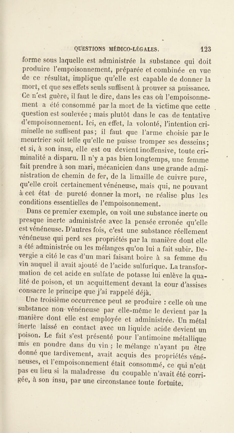 forme sous laquelle est administrée la substance qui doit produire l’empoisonnement, préparée et combinée en vue de ce résultat, implique qu'elle est capable de donner la mort, et que ses effets seuls suffisent à prouver sa puissance. Ce n est guère, il faut le dire, dans les cas où l’empoisonne- ment a été consommé parla mort de la victime que cette question est soulevée ; mais plutôt dans le cas de tentative d’empoisonnement. Ici, en effet, la volonté, l'intention cri- minelle ne suffisent pas; il faut que l’arme choisie parle meurtrier soit telle qu’elle ne puisse tromper ses desseins; et si, à son insu, elle est ou devient inoffensive, toute cri- minalité a disparu. Il n y a pas bien longtemps, une femme fait prendre à son mari, mécanicien dans une grande admi- nistration de chemin de fer, de la limaille de cuivre pure, qu’elle croit certainement vénéneuse, mais qui, ne pouvant à cet état de pureté donner la mort, ne réalise plus les conditions essentielles de l’empoisonnement. Dans ce premier exemple, on voit une substance inerte ou presque inerte administrée avec la pensée erronée qu'elle est vénéneuse. D autres fois, c’est une substance réellement vénéneuse qui perd ses propriétés par la manière dont elle a été administrée ou les mélanges qu’on lui a fait subir. De- vergie a cité le cas d’un mari faisant boire à sa femme du vin auquel il avait ajouté de l'acide sulfurique. La transfor- mation de cet acide en sulfate de potasse lui enlève la qua- lité de poison, et un acquittement devant la cour d'assises consacre le principe que j'ai rappelé déjà. Une troisième occurrence peut se produire : celle où une substance non vénéneuse par elle-même le devient par la manière dont elle est employée et administrée. Un métal inerte laissé en contact avec un liquide acide devient un poison. Le fait s est présenté pour l’antimoine métallique mis en poudre dans du vin ; le mélange n’ayant pu être donné que tardivement, avait acquis des propriétés véné- neuses, et l’empoisonnement était consommé, ce qui n’eût pas eu lieu si la maladresse du coupable n’avait été corri- gée, à son insu, par une circonstance toute fortuite.