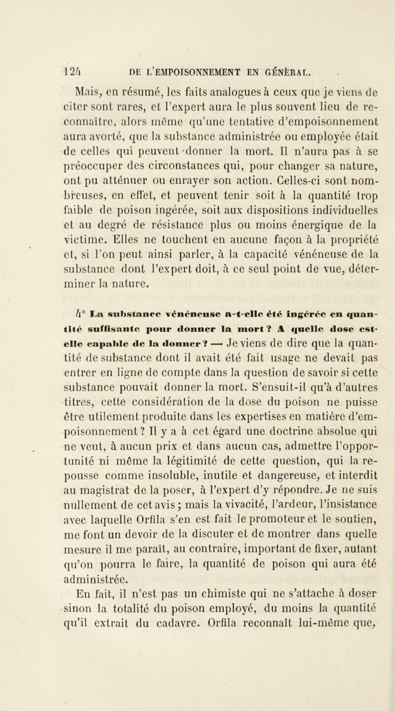 Mais, en résumé, les faits analogues à ceux que je viens de citer sont rares, et l’expert aura le plus souvent lieu de re- connaître, alors même qu’une tentative d’empoisonnement aura avorté, que la substance administrée ou employée était de celles qui peuvent-donner la mort. Il n’aura pas à se préoccuper des circonstances qui, pour changer sa nature, ont pu atténuer ou enrayer son action. Celles-ci sont nom- breuses, en effet, et peuvent tenir soit à la quantité trop faible de poison ingérée, soit aux dispositions individuelles et au degré de résistance plus ou moins énergique de la victime. Elles ne touchent en aucune façon à la propriété cl, si l’on peut ainsi parler, à la capacité vénéneuse de la substance dont l’expert doit, à ce seul point de vue, déter- miner la nature. l\° La substance vénéneuse a-t-elle été Ingérée en quan- tité suffisante pour donner la mort ? A quelle dose est- elle capable de la donner?— Je viens de dire que la quan- tité de substance dont il avait été fait usage ne devait pas entrer en ligne de compte dans la question de savoir si cette substance pouvait donner la mort. S’ensuit-il qu’à d’autres titres, cette considération de la dose du poison ne puisse être utilement produite dans les expertises en matière d’em- poisonnement ? Il y a à cet égard une doctrine absolue qui ne veut, à aucun prix et dans aucun cas, admettre l’oppor- tunité ni même la légitimité de cette question, qui la re- pousse comme insoluble, inutile et dangereuse, et interdit au magistrat de la poser, à l’expert d’y répondre. Je ne suis nullement de cet avis ; mais la vivacité, l’ardeur, l’insistance avec laquelle Orfila s’en est fait le promoteur et le soutien, me font un devoir de la discuter et de montrer dans quelle mesure il me paraît, au contraire, important de fixer, autant qu’on pourra le faire, la quantité de poison qui aura été administrée. En fait, il n’est pas un chimiste qui ne s’attache à doser sinon la totalité du poison employé, du moins la quantité qu’il extrait du cadavre. Orfila reconnaît lui-même que.