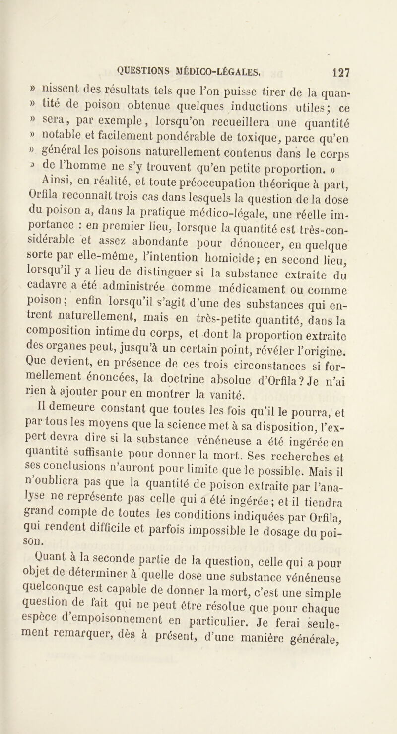 » nissenf des résultats tels que l'on puisse tirer de la quan- » tité de poison obtenue quelques inductions utiles; ce » sera, par exemple, lorsqu’on recueillera une quantité » notable et facilement pondérable de toxique, parce qu’en » général les poisons naturellement contenus dans le corps » de l’homme ne s’y trouvent qu’en petite proportion. » Ainsi, en réalité, et toute préoccupation théorique à part, Cibla reconnaît trois cas dans lesquels la question de la dose du poison a, dans la pratique médico-légale, une réelle im- portance : en premier lieu, lorsque la quantité est très-con- sidérable et assez abondante pour dénoncer, en quelque soite pai elle-même, l'intention homicide; en second lieu, lorsqu’il y a lieu de distinguer si la substance extraite du cadavre a été administrée comme médicament ou comme poison; enfin lorsqu’il s’agit d’une des substances qui en- trent naturellement, mais en très-petite quantité, dans la composition intime du corps, et dont la proportion extraite des oiganes peut, jusqu’à un certain point, révéler l’origine. Que devient, en présence de ces trois circonstances si for- mellement énoncées, la doctrine absolue d’Orfîla?Je n'ai rien à ajouter pour en montrer la vanité. Il demeure constant que toutes les fois qu’il le pourra, et par tous les moyens que la science met à sa disposition, l’ex- pert devra dire si la substance vénéneuse a été ingérée en quantité suffisante pour donner la mort. Ses recherches et ses conclusions n’auront pour limite que le possible. Mais il n’oubliera pas que la quantité de poison extraite par l’ana- lyse ne représente pas celle qui a été ingérée; et il tiendra grand compte de toutes les conditions indiquées par Orfila qui rendent difficile et parfois impossible le dosage du poi- son. 1 Quant à la seconde partie de la question, celle qui a pour objet de déterminer à quelle dose une substance vénéneuse quelconque est capable de donner la mort, c’est une simple question de fait qui ne peut être résolue que pour chaque espèce d empoisonnement en particulier. Je ferai seule- ment remarquer, dès à présent, d’une manière générale,