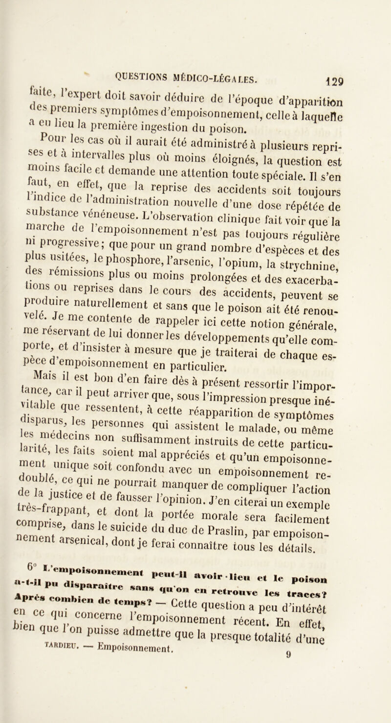 l’expert doit savoir déduire de l’époque d’apparition k premiers symptômes d'empoisonnement, celle à laquelle a cn Jieu ,a première ingestion du poison. Pour les cas où il aurait été administré à plusieurs repri- mo.W 'T?1!68 pluS 0Ù moins éloiSn&, la question est faci e et demande une attention toute spéciale. Il s’en ’,en,®l’«ue ,a rePr'se des accidents soit toujours S1 de ^administration nouvelle d’une dose répétée de marche de reneUSe' L’°bservafion Unique fait voir que la marche de 1 empoisonnement n’est pas toujours régulière  Prog'-ess.Te; que pour un grand nombre d’espèces et des plus usitées, le phosphore, l’arsenic, l’opium, la strychnine, es ! émissions plus ou moins prolongées et des exacerba- Imns ou reprises dans le cours des accidents, peuvent se iïTjrrr?et sans que ie poison ait été «*<>,.. “T det,Ui d°nner ,6S développements qu’file cot ïèce d’1 mS1 8 mCSUre que je traiterai de chaque es- pece d empoisonnement en particulier. Mais il est bon d’en faire dès à présent ressortir l’impor- nce car il peut arriver que, sous l’impression presque iné- •ÏÏJL’T**' * -eVpi™. Lrité t:sTl n°n Sufflsamment instruits de cette particu- mem’n • f U S°le‘U mal aPPréciés et qu’un empoisonne- donblé nique.S0It conf°ndu avec un empoisonnement re- ouble, ce qui ne pourrait manquer de compliquer l’action scr;,* ‘rr: r**- *•« æ; ZZT:,r ’r ■ride d“<= ■’«»». i- C“ c semcal, dont je ferai connaître tous les détails. «-«6-Up»TiSO”eMe‘ Pe,,“' '< poison .Pv:p;parr,rc san* qn °- - ,.,P combien de ,empsî _ Cette question a peu d’intérêt he,w, Tl’ C°nCerne 1 eraPoisonnement récent. En etret 00 puisse admettre que la presque totalité d’une iardieu. — Empoisonnement. J