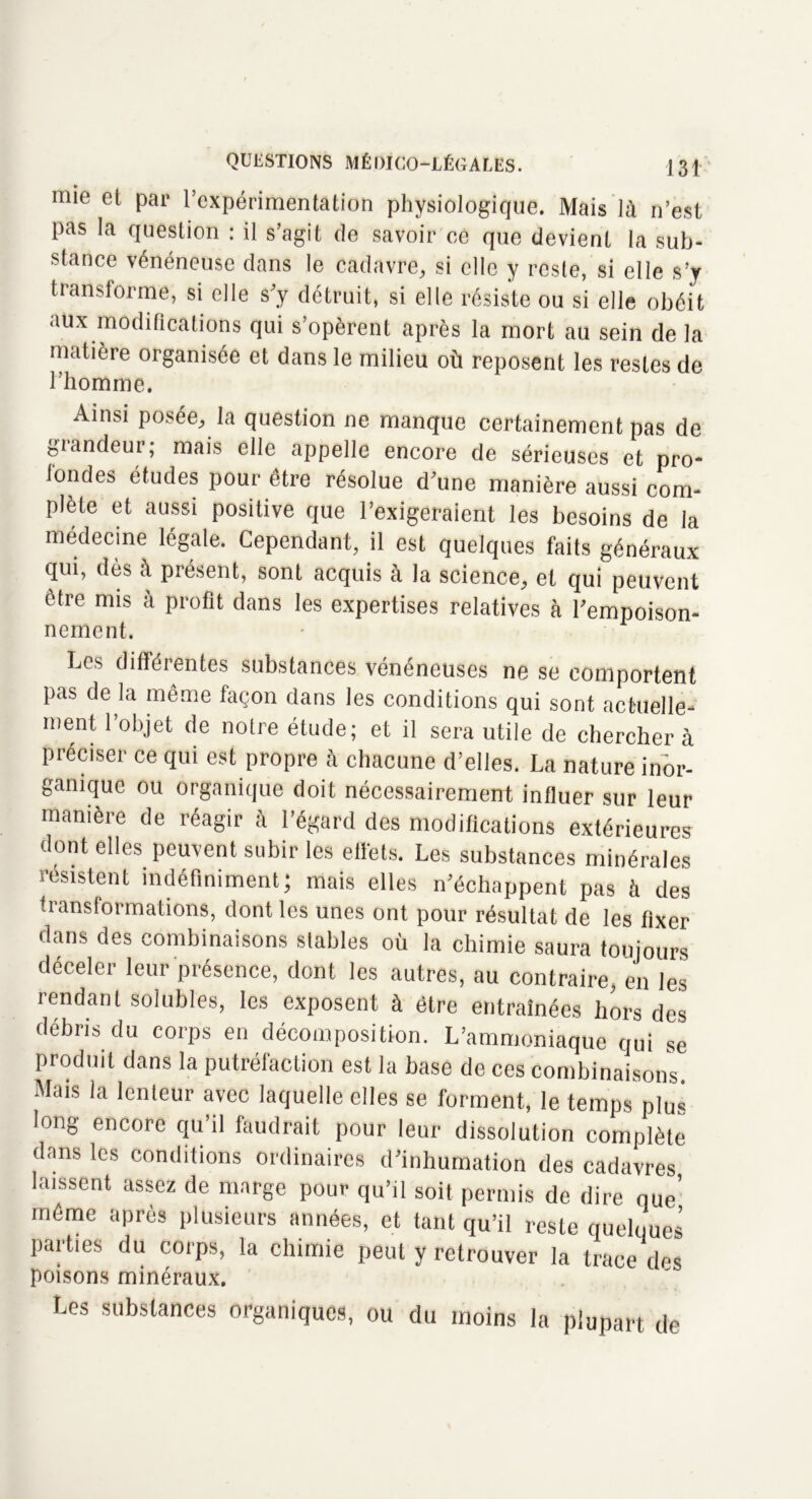 » . nue et par l’expérimentation physiologique. Mais là n’est pas la question : il s’agit de savoir ce que devient la sub- stance vénéneuse dans le cadavre, si elle y reste, si elle s’y transforme, si elle s'y détruit, si elle résiste ou si elle obéit aux modifications qui s’opèrent après la mort au sein de la matière organisée et dans le milieu où reposent les restes de l’homme. Ainsi posée, la question ne manque certainement pas de giandeur; mais elle appelle encore de sérieuses et pro* fondes études pour être résolue d'une manière aussi com- plète et aussi positive que l’exigeraient les besoins de la médecine légale. Cependant, il est quelques faits généraux qui, dès à présent, sont acquis à la science, et qui peuvent être mis à profit dans les expertises relatives à l'empoison- nement. Les différentes substances vénéneuses ne se comportent pas de la même façon dans les conditions qui sont actuelle- ment l’objet de notre étude; et il sera utile de cherchera préciser ce qui est propre à chacune d’elles. La nature inor- ganique ou organique doit nécessairement influer sur leur manière de réagir à l’égard des modifications extérieures dont elles peuvent subir les effets. Les substances minérales résistent indéfiniment; mais elles n’échappent pas à des transformations, dont les unes ont pour résultat de les fixer dans des combinaisons stables où la chimie saura toujours déceler leur présence, dont les autres, au contraire, en les rendant solubles, les exposent à être entraînées hors des débris du corps en décomposition. L’ammoniaque qui se produit dans la putréfaction est la base de ces combinaisons. Mais la lenteur avec laquelle elles se forment, le temps plus long encore qu’il faudrait pour leur dissolution complète dans les conditions ordinaires d’inhumation des cadavres laissent assez de marge pour qu’il soit permis de dire nue’ même après plusieurs années, et tant qu’il reste quelques parties du corps, la chimie peut y retrouver la trace des poisons minéraux. Les substances organiques, ou du moins la plupart de