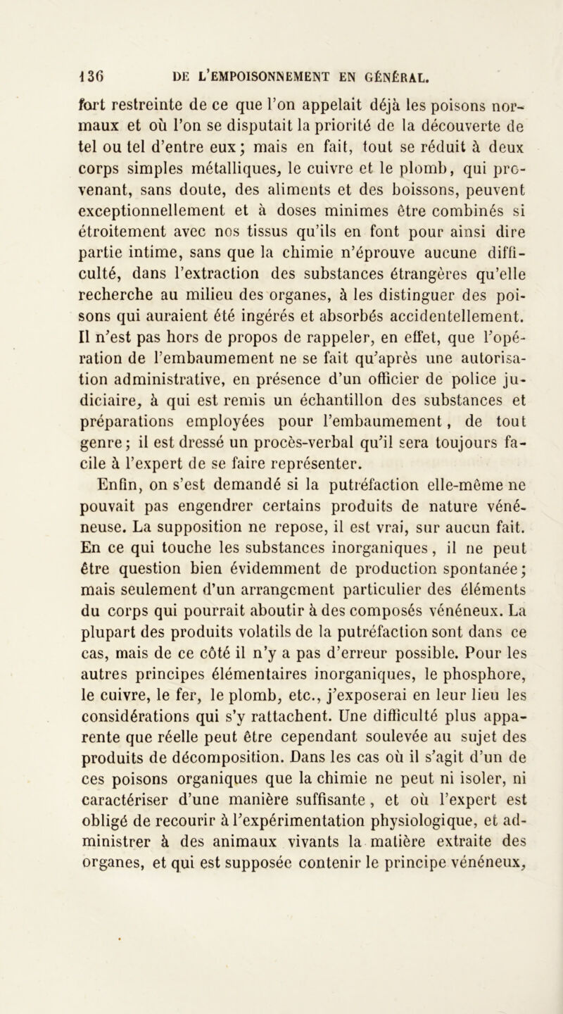 fort restreinte de ce que l’on appelait déjà les poisons nor- maux et où l’on se disputait la priorité de la découverte de tel ou tel d’entre eux; mais en fait, tout se réduit à deux corps simples métalliques, le cuivre et le plomb, qui pro- venant, sans doute, des aliments et des boissons, peuvent exceptionnellement et à doses minimes être combinés si étroitement avec nos tissus qu’ils en font pour ainsi dire partie intime, sans que la chimie n’éprouve aucune diffi- culté, dans l’extraction des substances étrangères qu’elle recherche au milieu des organes, à les distinguer des poi- sons qui auraient été ingérés et absorbés accidentellement. Il n'est pas hors de propos de rappeler, en effet, que l'opé- ration de l’embaumement ne se fait qu'après une autorisa- tion administrative, en présence d’un officier de police ju- diciaire, à qui est remis un échantillon des substances et préparations employées pour l’embaumement, de tout genre ; il est dressé un procès-verbal qu'il sera toujours fa- cile à l’expert de se faire représenter. Enfin, on s’est demandé si la putréfaction elle-même ne pouvait pas engendrer certains produits de nature véné- neuse. La supposition ne repose, il est vrai, sur aucun fait. En ce qui touche les substances inorganiques, il ne peut être question bien évidemment de production spontanée ; mais seulement d’un arrangement particulier des éléments du corps qui pourrait aboutir à des composés vénéneux. La plupart des produits volatils de la putréfaction sont dans ce cas, mais de ce côté il n’y a pas d’erreur possible. Pour les autres principes élémentaires inorganiques, le phosphore, le cuivre, le fer, le plomb, etc., j'exposerai en leur lieu les considérations qui s’y rattachent. Une difficulté plus appa- rente que réelle peut être cependant soulevée au sujet des produits de décomposition. Dans les cas où il s'agit d’un de ces poisons organiques que la chimie ne peut ni isoler, ni caractériser d’une manière suffisante, et où l’expert est obligé de recourir à l'expérimentation physiologique, et ad- ministrer à des animaux vivants la matière extraite des organes, et qui est supposée contenir le principe vénéneux.