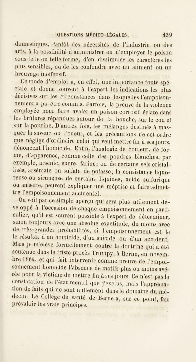 domestiques, tantôt des nécessités de l’industrie ou des arts, à la possibilité d’administrer ou d’employer le poison sous telle ou telle forme, d’en dissimuler les caractères les plus sensibles, ou de les confondre avec un aliment ou un breuvage inoffensif. Ce mode d’emploi a, en effet, une importance toute spé- ciale et donne souvent à l’expert les indications les plus décisives sur les circonstances dans lesquelles l’empoison- nement a pu être commis. Parfois, la preuve de la violence employée pour faire avaler un poison corrosif éclate dans les brûlures répandues autour de la bouche, sur le cou et sur la poitrine. D autres fois, les mélanges destinés à mas- quer la saveur ou l’odeur, et les précautions de cet ordre que néglige d’ordinaire celui qui veut mettre fin à ses jours, dénoncent l’homicide. Enfin, l’analogie de couleur, de for- me, d’apparence, comme celle des poudres blanches, par exemple, arsenic, sucre, farine; ou de certains sels cristal- lisés, arséniate ou sultale de potasse; la consistance liquo- ieuse ou sirupeuse de certains liquides, acide sulfurique ou anisette, peuvent expliquer une méprise et faire admet- tre l’empoisonnement accidentel. On voit par ce simple aperçu qui sera plus utilement dé- veloppé à l’occasion de chaque empoisonnement en parti- culier, qu il est souvent possible à l’expert de déterminer, sinon toujours avec une absolue exactitude, du moins avec de très-grandes probabilités, si l’empoisonnement est le le résultat d un homicide, d’un suicide ou d’un accident. Mais je m’élève formellement contre la doctrine qui a été soutenue dans le triste procès Trumpy, à Berne, en novem- bre 1, et qui fait intervenir comme preuve de l’empoi- sonnement homicide l’absence de motifs plus ou moins avé- rée pour la victime de mettre fin à ses jours. Ce n’est pas la constatation de l’état mental que j’exclus, mais l’apprécia- tion de faits qui ne sont nullement dans le domaine du mé- decin. Le Collège de santé de Berne a, sur ce point, fait prévaloir les vrais principes.