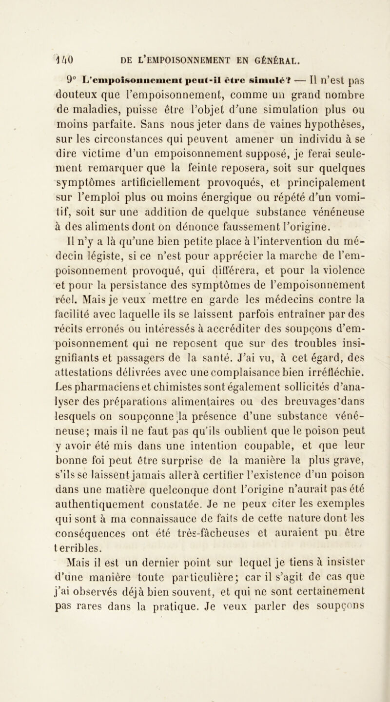 9° L'empoisonnement peut-il être simulé? — Il n’est pas douteux que l’empoisonnement, comme un grand nombre de maladies, puisse être l’objet d’une simulation plus ou moins parfaite. Sans nous jeter dans de vaines hypothèses, sur les circonstances qui peuvent amener un individu à se dire victime d’un empoisonnement supposé, je ferai seule- ment remarquer que la feinte reposera, soit sur quelques symptômes artificiellement provoqués, et principalement sur l’emploi plus ou moins énergique ou répété d’un vomi- tif, soit sur une addition de quelque substance vénéneuse à des aliments dont on dénonce faussement l’origine. Il n’y a là qu’une bien petite place à l’intervention du mé- decin légiste, si ce n’est pour apprécier la marche de l’em- poisonnement provoqué, qui différera, et pour la violence et pour la persistance des symptômes de l’empoisonnement réel. Mais je veux mettre en garde les médecins contre la facilité avec laquelle ils se laissent parfois entraîner par des récits erronés ou intéressés à accréditer des soupçons d’em- poisonnement qui ne reposent que sur des troubles insi- gnifiants et passagers de la santé. J’ai vu, à cet égard, des attestations délivrées avec une complaisance bien irréfléchie. Les pharmaciens et chimistes sont également sollicités d’ana- lyser des préparations alimentaires ou des breuvages'dans lesquels on soupçonne la présence d’une substance véné- neuse; mais il ne faut pas qu’ils oublient que le poison peut y avoir été mis dans une intention coupable, et que leur bonne foi peut être surprise de la manière la plus grave, s’ils se laissent jamais allerà certifier l’existence d’un poison dans une matière quelconque dont l’origine n’aurait pas été authentiquement constatée. Je ne peux citer les exemples qui sont à ma connaissance de faits de cette nature dont les conséquences ont été très-fâcheuses et auraient pu être terribles. Mais il est un dernier point sur lequel je tiens à insister d’une manière toute particulière; car il s’agit de cas que j’ai observés déjà bien souvent, et qui ne sont certainement pas rares dans la pratique. Je veux parler des soupçons