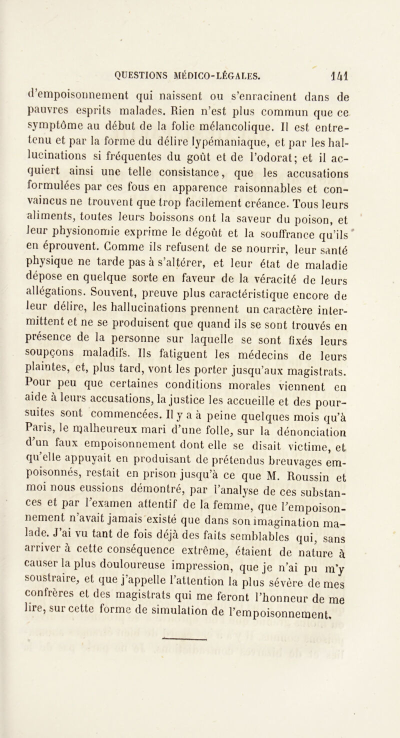 d’empoisonnement qui naissent ou s’enracinent dans de pauvres esprits malades. Rien n’est plus commun que ce symptôme au début de la folie mélancolique. Il est entre- tenu et par la forme du délire lypémaniaque, et par les hal- lucinations si fréquentes du goût et de l’odorat; et il ac- quiert ainsi une telle consistance, que les accusations formulées par ces fous en apparence raisonnables et con- vaincus ne trouvent que trop facilement créance. Tous leurs aliments, toutes leurs boissons ont la saveur du poison, et leur physionomie exprime le dégoût et la souffrance qu’ils ' en éprouvent. Gomme ils refusent de se nourrir, leur santé physique ne tarde pas à s’altérer, et leur état de maladie dépose en quelque sorte en faveur de la véracité de leurs allégations. Souvent, preuve plus caractéristique encore de leur délire, les hallucinations prennent un caractère inter- mittent et ne se produisent que quand ils se sont trouvés en présence de la personne sur laquelle se sont fixés leurs soupçons maladils. Ils fatiguent les médecins de leurs plaintes, et, plus tard, vont les porter jusqu’aux magistrats. Pour peu que certaines conditions morales viennent en aide à leurs accusations, la justice les accueille et des pour- suites sont commencées. Il y a à peine quelques mois qu’à Paiis, le rqalheureux mari d’une folle, sur la dénonciation d’un faux empoisonnement dont elle se disait victime, et quelle appuyait en produisant de prétendus breuvages em- poisonnés, restait en prison jusqu’à ce que M. Roussin et moi nous eussions démontré, par l’analyse de ces substan- ces et par l’examen attentif de la femme, que l’empoison- nement n avait jamais existé que dans son imagination ma- lade. J ai vu tant de fois déjà des faits semblables qui, sans arriver à cette conséquence extrême, étaient de nature à causer la plus douloureuse impression, que je n’ai pu m’y soustraire, et que j’appelle l’attention la plus sévère de mes conlrères et des magistrats qui me feront l’honneur de me lire, sur cette forme de simulation de l’empoisonnement.