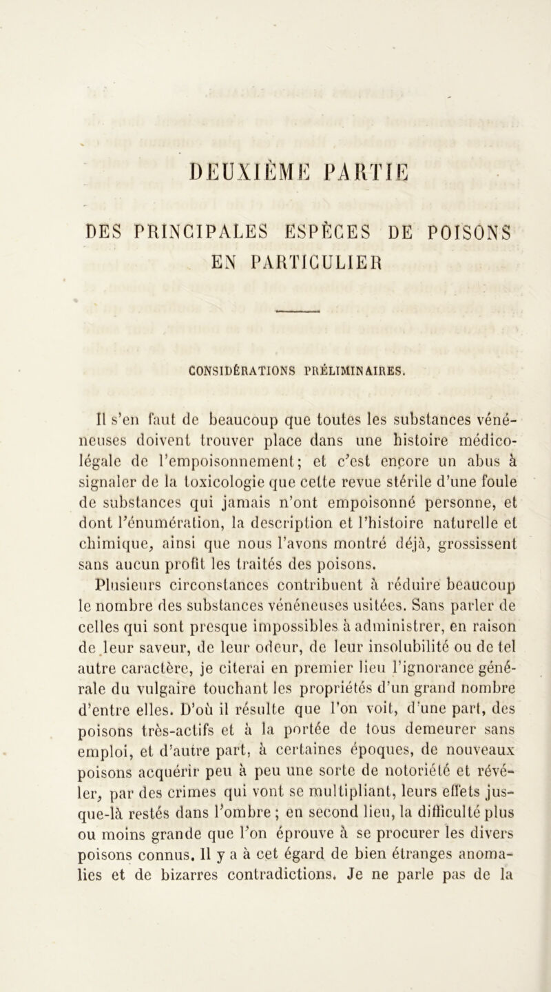 DEUXIÈME PARTIE DES PRINCIPALES ESPÈCES DE POISONS EN PARTICULIER CONSIDÉRATIONS PRÉLIMINAIRES. Il s’en faut de beaucoup que toutes les substances véné- neuses doivent trouver place dans une histoire médico- légale de l’empoisonnement; et c’est encore un abus à signaler de la toxicologie que cette revue stérile d’une foule de substances qui jamais n’ont empoisonné personne, et dont l’énumération, la description et l’histoire naturelle et chimique, ainsi que nous l’avons montré déjà, grossissent sans aucun profit les traités des poisons. Plusieurs circonstances contribuent à réduire beaucoup le nombre des substances vénéneuses usitées. Sans parler de celles qui sont presque impossibles à administrer, en raison de leur saveur, de leur odeur, de leur insolubilité ou de tel autre caractère, je citerai en premier lieu l’ignorance géné- rale du vulgaire touchant les propriétés d’un grand nombre d’entre elles. D’où il résulte que l’on voit, d’une part, des poisons très-actifs et à la portée de tous demeurer sans emploi, et d’autre part, à certaines époques, de nouveaux poisons acquérir peu à peu une sorte de notoriété et révé- ler, par des crimes qui vont se multipliant, leurs effets jus- que-là restés dans l’ombre ; en second lieu, la difficulté plus ou moins grande que l’on éprouve à se procurer les divers poisons connus. 11 y a à cet égard de bien étranges anoma- lies et de bizarres contradictions* Je ne parle pas de la