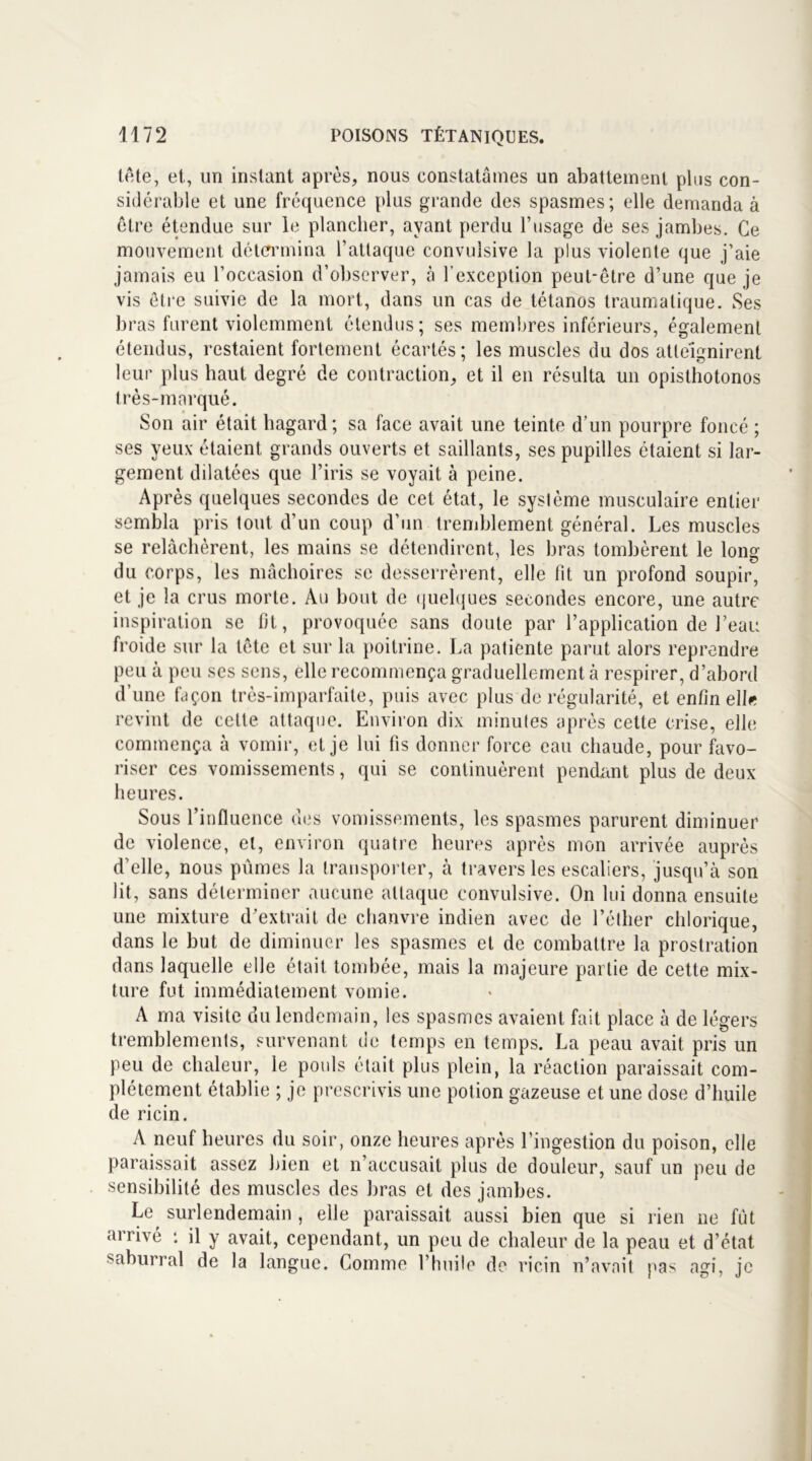 tête, et, un instant après, nous constatâmes un abattement plus con- sidérable et une fréquence plus grande des spasmes; elle demanda à être étendue sur le plancher, ayant perdu l’usage de ses jambes. Ce mouvement détermina l’attaque convulsive la plus violente que j’aie jamais eu l’occasion d’observer, à l’exception peut-être d’une que je vis être suivie de la mort, dans un cas de tétanos traumatique. Ses bras furent violemment étendus; ses membres inférieurs, également étendus, restaient fortement écartés; les muscles du dos atteignirent leur plus haut degré de contraction, et il en résulta un opisthotonos très-marqué. Son air était hagard; sa face avait une teinte d’un pourpre foncé ; ses yeux étaient grands ouverts et saillants, ses pupilles étaient si lar- gement dilatées que l’iris se voyait à peine. Après quelques secondes de cet état, le système musculaire entier sembla pris tout d’un coup d’un tremblement général. Les muscles se relâchèrent, les mains se détendirent, les bras tombèrent le long du corps, les mâchoires se desserrèrent, elle fit un profond soupir, et je la crus morte. Au bout de quelques secondes encore, une autre inspiration se fit, provoquée sans doute par l’application de l’eau froide sur la tête et sur la poitrine. La patiente parut alors reprendre peu à peu ses sens, elle recommença graduellement à respirer, d’abord d’une façon très-imparfaite, puis avec plus de régularité, et enfin e\W revint de cette attaque. Environ dix minutes après cette crise, elle commença à vomir, et je lui fis donner force eau chaude, pour favo- riser ces vomissements, qui se continuèrent pendant plus de deux heures. Sous l’influence des vomissements, les spasmes parurent diminuer de violence, et, environ quatre heures après mon arrivée auprès d’elle, nous pûmes la transporter, à travers les escaliers, jusqu’à son lit, sans déterminer aucune attaque convulsive. On lui donna ensuite une mixture d’extrait de chanvre indien avec de l’éther chlorique, dans le but de diminuer les spasmes et de combattre la prostration dans laquelle elle était tombée, mais la majeure partie de cette mix- ture fut immédiatement vomie. A ma visite du lendemain, les spasmes avaient fait place à de légers tremblements, survenant de temps en temps. La peau avait pris un peu de chaleur, le pouls était plus plein, la réaction paraissait com- plètement établie ; je prescrivis une potion gazeuse et une dose d’huile de ricin. A neuf heures du soir, onze heures après l’ingestion du poison, elle paraissait assez bien et n’accusait plus de douleur, sauf un peu de sensibilité des muscles des bras et des jambes. Le, surlendemain , elle paraissait aussi bien que si rien 11e fut arrivé : il y avait, cependant, un peu de chaleur de la peau et d’état saburral de la langue. Comme l’huile de ricin n’avait pas agi, je