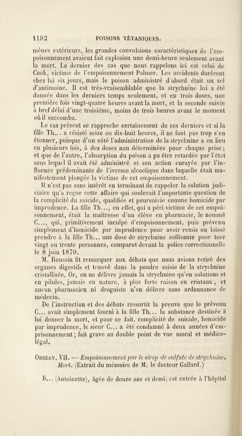 mènes extérieurs, les grandes convulsions caractéristiques de l’em- poisonnement avaient fait explosion une demi-heure seulement avant la mort. Le dernier des cas que nous rappelons ici est celui de Cook, victime de l’empoisonnement Palmer. Les accidents durèrent chez lui six jours, mais le poison administré d’abord était un sel d’antimoine. Il est très-vraisemblable que la strychnine lui a été donnée dans les derniers temps seulement, et en trois doses, une première fois vingt-quatre heures avant la mort, et la seconde suivie à bref délai d’une troisième, moins de trois heures avant le moment où il succomba. Le cas présent se rapproche certainement de ces derniers et si la fille Th... a résisté seize ou dix-huit heures, il ne faut pas trop s’en étonner, puisque d’un côté l’administration de la strychnine a eu lieu en plusieurs lois, à des doses non déterminées pour chaque prise ; et que de l’autre, l’absorption du poison a pu être retardée par l’état sous lequel il avait été administré et son action enrayée par l’in- fluence prédominante de l’ivresse alcoolique dans laquelle était ma- nifestement plongée la victime de cet empoisonnement. 11 n’est pas sans intérêt en terminant de rappeler la solution judi- ciaire qu’a reçue cette affaire qui soulevait l’importante question de la complicité du suicide, qualifiée et poursuivie comme homicide par imprudence. La fille Th..., en effet, qui a péri victime de cet empoi- sonnement, était la maîtresse d’un élève en pharmacie, le nommé C..., qui, primitivement inculpé d’empoisonnement, puis prévenu simplement d’homicide par imprudence pour avoir remis ou laissé prendre à la fille Th... une dose de strychnine suffisante pour tuer vingt ou trente personnes, comparut devant la police correctionnelle le 8 juin 1870. M. Roussin fit remarquer aux débats que nous avions retiré des organes digestifs et trouvé dans la poudre saisie de la strychnine cristallisée. Or, on ne délivre jamais la strychnine qu’en solutions et en pilules, jamais en nature, à plus forte raison en cristaux , et aucun pharmacien ni droguiste n’en délivre sans ordonnance de médecin. De l'instruction et des débats ressortit la preuve que le prévenu C... avait simplement fourni à la fille Th... la substance destinée à lui donner la mort, et pour ce fait, complicité de suicide, homicide par imprudence, le sieur C... a été condamné à deux années d’em- prisonnement; fait grave au double point de vue moral et médico- légal. ObserV. VU. — Empoisonnement par le sirop de sulfate de strychnine. Mort. (Extrait du mémoire de M. le docteur Gallard.) B... (Antoinette), âgée de douze ans et demi, est entrée à l’hôpital