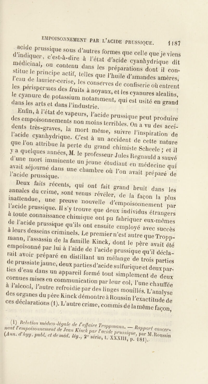 dSd1q„r'S'cÏ'uSOdiS d aUpeS f0™es que Celle que je viens médicinal/ ou contenu LIT Cyanhydri(Iue dit slitue le principe actd t,n “ freParatlons dont il con- l’eau de faurier-cerise’ le ^ qUe hU''e d’amandes amères- les périspermes des fruits 1°™^ de confiserie ™ entrent le cyanure de potassium n . °yaux'eUes cyanures alcalins, dans les arts et dans l’industrie1'6111’ ^ ^ 6 grand Enfin, à l’état de vaDenrs J* “PoiMnnement, no» moin,trS”‘oô ï Se’Sss.': s: rr ÇftMK ^ * n .r?B rsai ïnïrsiï ***r *;“,é - «— •* r«-Æï •™<“ .“a r - inattendue, une preuve nouvelle ,v f çon a ph,s prussique. S ^2^2? I>” deTa'C ÏDnmiSSance ch™We ont pu fabriquer^x-mêmes à leu C1,e Prussique qu’ils ont ensuite employé avec succès mannS |f.eSSe'nS ur,rainels. Le premiern’est autre queTropp mann, 1 assassin de la famille Kinck, dont le père avait été empo,sonne par lui à l’aide de l’acide prussique qu’ l d c mit avoir préparé en distillant un mélange de trois n/m eprussiate jaune, de,jxpartiesd’acidesulfuriqueetdeuxpar8 tics d eau dans un appareil formé tout simplement de denv cornues mises en communication par leur col, l'une chauffée a 1 alcool, 1 autre refroidie par des linges mouillés. L’a^alvï des organes du père KinckdémontreàRoussin l’exactitude l ces déclarations (1). L’autre crime, commis de la m^t [i) Relation médico-légale de l’a/faire Tram,manu - Il» n«nt l empoisonnement de Jean Kinck nar PnJûfa * • ^aPP07't concer (Ann. d-hyg. put,/, et deméd. M-Rom.1.