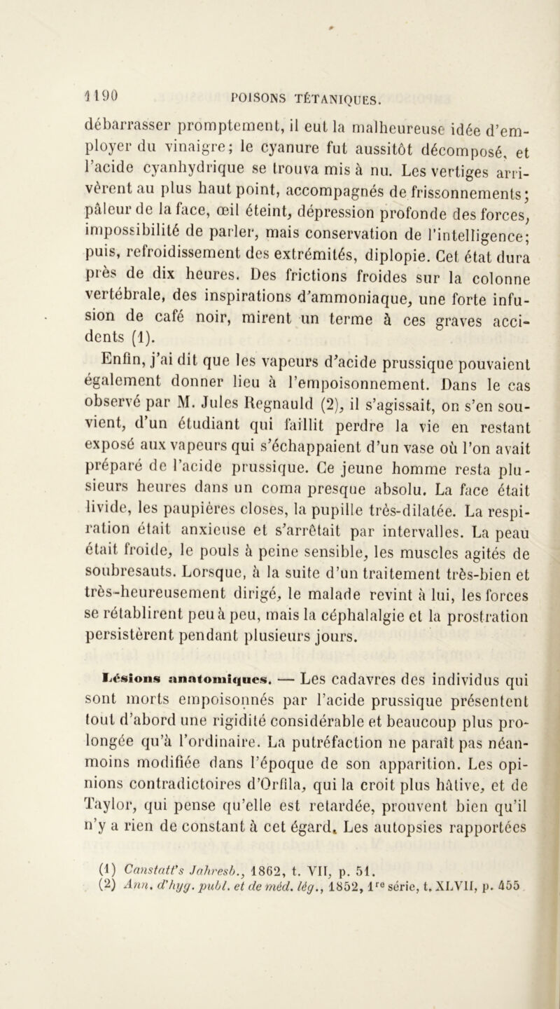 débarrasser promptement, il eut la malheureuse idée d’em- ployer du vinaigre; le cyanure fut aussitôt décomposé, et l’acide cyanhydrique se trouva mis à nu. Les vertiges arri- vèrent au plus haut point, accompagnés de frissonnements ) paleui de la face, œil éteint, dépression profonde des forces, impossibilité de parler, mais conservation de l’intelligence; puis, refroidissement des extrémités, diplopie. Cet état dura près de dix heures. Des frictions froides sur la colonne vertébrale, des inspirations d’ammoniaque, une forte infu- sion de café noir, mirent un terme à ces graves acci dents (1). Enfin, j ai dit que les vapeurs d'acide prussique pouvaient également donner lieu à l’empoisonnement. Dans le cas observé par M. Jules Regnauld (2), il s’agissait, on s’en sou- vient, d un étudiant qui faillit perdre la vie en restant exposé aux vapeurs qui s'échappaient d’un vase où l’on avait préparé de l’acide prussique. Ce jeune homme resta plu- sieurs heures dans un coma presque absolu. La face était livide, les paupières closes, la pupille très-dilatée. La respi- ration était anxieuse et s'arrêtait par intervalles. La peau était froide, le pouls à peine sensible, les muscles agités de soubresauts. Lorsque, à la suite d’un traitement très-bien et très-heureusement dirigé, le malade revint à lui, les forces se rétablirent peu à peu, mais la céphalalgie et la prostration persistèrent pendant plusieurs jours. lisions anatomiques. — Les cadavres des individus qui sont morts empoisonnés par l’acide prussique présentent tout d’abord une rigidité considérable et beaucoup plus pro- longée qu’à l’ordinaire. La putréfaction ne paraît pas néan- moins modifiée dans l’époque de son apparition. Les opi- nions contradictoires d’Orfila, qui la croit plus hâtive, et de Taylor, qui pense qu’elle est retardée, prouvent bien qu’il n’y a rien de constant à cet égard* Les autopsies rapportées (1) Ccmstatt’s Jahresb., 1862, t. VII, p. 51. (2) A?m, d'hyy. pull, et de méd. lég.y 1852, lre série, t, XLV1I, p. 455