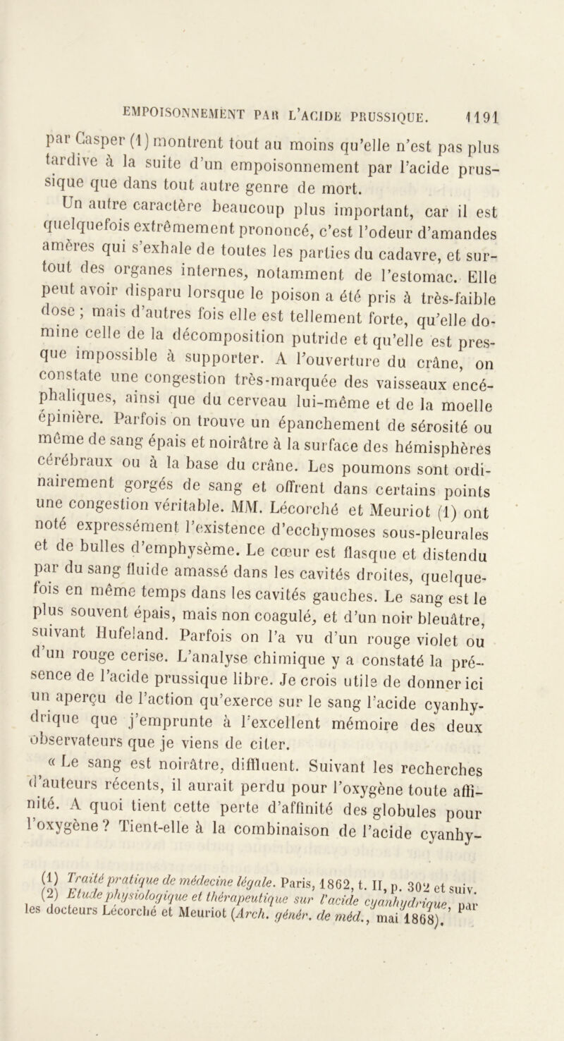 pai Casper (1) montrent tout au moins qu’elle n’est pas plus tardive à la suite d’un empoisonnement par l’acide prus- sique que dans tout autre genre de mort. Un autre caractère beaucoup plus important, car il est quelquefois extrêmement prononcé, c’est l’odeur d’amandes amères qui s’exhale de toutes les parties du cadavre, et sur- tout des organes internes, notamment de l’estomac. Elle peut avoir disparu lorsque le poison a été pris à très-faible dose ; mais d’autres fois elle est tellement forte, qu’elle do- mine celle de la décomposition putride et qu’elle est pres- que impossible à supporter. A l’ouverture du crâne, on constate une congestion très-marquée des vaisseaux encé- phaliques, ainsi que du cerveau lui-même et de la moelle épinière. Parfois on trouve un épanchement de sérosité ou même de sang épais et noirâtre à la surface des hémisphères cérébraux ou à la base du crâne. Les poumons sont ordi- nairement gorgés de sang et offrent dans certains points une congestion véritable. MM. Lécorché et Meuriot (1) ont noté expressément l’existence d’ecchymoses sous-pleurales et de bulles d’emphysème. Le cœur est flasque et distendu par du sang fluide amassé dans les cavités droites, quelque- fois en même temps dans les cavités gauches. Le sang est le plus souvent épais, mais non coagulé, et d’un noir bleuâtre, suivant Hufeland. Parfois on l’a vu d’un rouge violet ou d’un rouge cerise. L’analyse chimique y a constaté la pré- sence de l’acide prussique libre. Je crois utile de donner ici un aperçu de l’action qu’exerce sur le sang l’acide cyanhy- drique que j’emprunte à l’excellent mémoire des deux observateurs que je viens de citer. } (( Le sanS est noirâtre, diffluent. Suivant les recherches d’auteurs récents, il aurait perdu pour l’oxygène toute affi- nité. A quoi tient cette perte d’affinité des globules pour l’oxygène? Tient-elle à la combinaison de l’acide cyanhy- 1 Traité pratique de médecine légale. Paris, 1862, t. II, p. 302 et suiv (2) Tfudephysiologique et thérapeutique sur l'acide cyanhydrique un- ies docteurs Lecorclie et Meuriot (Arch. gènèr. de méd., maiml).'’ P