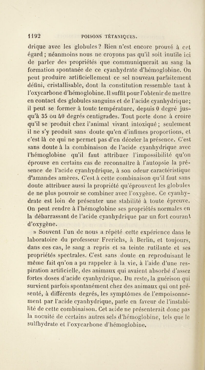 drique avec les globules? Rien n’est encore prouvé à cet égard ; néanmoins nous ne croyons pas qu’il soit inutile ici de parler des propriétés que communiquerait au sang la formation spontanée de ce cyanhydrate d’hémoglobine. On peut produire artificiellement ce sel nouveau parfaitement défini, cristallisable, dont la constitution ressemble tant à Foxycarbone d’hémoglobine. 11 suffit pour l’obtenir de mettre en contact des globules sanguins et de l’acide cyanhydrique; il peut se former à toute température, depuis 0 degré jus- qu’à 35 ou àO degrés centigrades. Tout porte donc à croire qu’il se produit chez i’animal vivant intoxiqué ; seulement il ne s’y produit sans doute qu’en d’infimes proportions, et c’est là ce qui ne permet pas d’en déceler la présence. C’est sans doute à la combinaison de l’acide cyanhydrique avec l’hémoglobine qu’il faut attribuer l’impossibilité qu’on éprouve en certains cas de reconnaître à l’autopsie la pré- sence de l’acide cyanhydrique, à son odeur caractéristique d’amandes amères. C’est à cette combinaison qu’il faut sans doute attribuer aussi la propriété qu’éprouvent les globules de ne plus pouvoir se combiner avec l’oxygène. Ce cyanhy- drate est loin de présenter une stabilité à toute épreuve. On peut rendre à l’hémoglobine ses propriétés normales en la débarrassant de l’acide cyanhydrique par un fort courant d’oxygène. » Souvent l’un de nous a répété cette expérience dans le laboratoire du professeur Frerichs, à Berlin, et toujours, dans ces cas, le sang a repris et sa teinte rutilante et ses propriétés spectrales. C’est sans doute en reproduisant le môme fait qn’on a pu rappeler à la vie, à l’aide d’une res- piration artificielle, des animaux qui avaient absorbé d’assez fortes doses d’acide cyanhydrique. Du reste, la guérison qui survient parfois spontanément chez des animaux qui ont pré- senté, à différents degrés, les symptômes de l’empoisonne- ment par l’acide cyanhydrique, parle en faveur de l’instabi- lité de cette combinaison. Cet acide ne présenterait donc pas la nocuité de certains autres sels d’hémoglobine, tels que le sulfhydrate et l’oxycarbone d’hémoglobine.