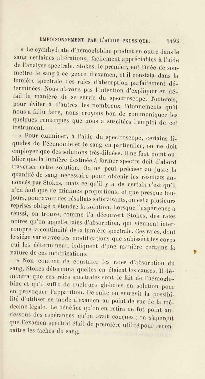 » Le cyanhydrate d’hémoglobine produit en outre dans le sang certaines altérations, facilement appréciables à l’aide de l’analyse spectrale. Stokes, le premier, eut l’idée de sou- mettre le sang à ce genre d’examen, et il constata dans la lumière spectrale des raies d’absorption parfaitement dé- terminées. Nous n avons pas l’intention d’expliquer en dé- tail la manière de se servir du spectroscope. Toutefois, pour éviter à d’autres les nombreux tâtonnements qu’il nous a fallu faire, nous croyons bon de communiquer les quelques remarques que nous a suscitées l’emploi de cet instrument. » Pour examiner, à l’aide du spectroscope, certains li- quides de l’économie et le sang en particulier, on ne doit employer que des solutions très-diluées. Il ne faut point ou- blier que la lumière destinée à former spectre doit d’abord traverser cette solution. On ne peut préciser au juste la quantité de sang nécessaire pou: obtenir les résultats an- noncés par Stokes, mais ce qu’il y a de certain c’est qu’il n’en faut que de minimes proportions, et que presque tou- jours, pour avoir des résultats satisfaisants, on est à plusieurs reprises oblige d étendre la solution. Lorsque l’expérience a réussi, on trouve, comme l’a découvert Stokes, des raies noires qu’on appelle raies d’absorption, qui viennent inter- rompre la continuité de la lumière spectrale. Ces raies, dont le siège varie avec les modifications que subissent les corps qui les déterminent, indiquent d’une manière certaine la nature de ces modifications. » Non content de constater les raies d’absorption du sang, Stokes détermina quelles en étaient les causes. Il dé- montra que ces raies spectrales sont le fait de l’hémoglo- bine et qu’il suffit de quelques globules en solution pour en provoquer l’apparition. De suite on entrevit la possibi- lité d’utiliser ce mode d’examen au point de vue de la mé- decine légale. Le bénéfice qu’on en retira ne fut point au- dessous des espérances qu’on avait conçues; on s’aperçut que l’examen spectral était de première utilité pour recon- naître les taches du sang.