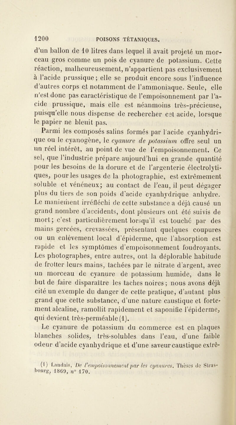 d’un ballon de 10 litres dans lequel il avait projeté un mor- ceau gros comme un pois de cyanure de potassium. Cette réaction, malheureusement, n’appartient pas exclusivement à l’acide prussique; elle se produit encore sous l’influence d’autres corps et notamment de l’ammoniaque. Seule, elle n’est donc pas caractéristique de l’empoisonnement par l’a- cide prussique, mais elle est néanmoins très-précieuse, puisqu’elle nous dispense de rechercher est acide, lorsque le papier ne bleuit pas. Parmi les composés salins formés par l’acide cyanhydri- que ou le cyanogène, le cyanure de potassium offre seul un un réel intérêt, au point de vue de l’empoisonnement. Ce sel, que l’industrie prépare aujourd’hui en grande quantité pour les besoins de la dorure et de l’argenterie électrolyti- ques, pour les usages de la photographie, est extrêmement soluble et vénéneux; au contact de l’eau, il peut dégager plus du tiers de son poids d'acide cyanhydrique anhydre. Le maniement irréfléchi de cette substance a déjà causé un grand nombre d’accidents, dont plusieurs ont été suivis de mort ; c’est particulièrement lorsqu’il est touché par des mains gercées, crevassées, présentant quelques coupures ou un enlèvement local d'épiderme, que l’absorption est rapide et les symptômes d’empoisonnement foudroyants. Les photographes, entre autres, ont la déplorable habitude de frotter leurs mains, tachées par le nitrate d’argent, avec un morceau de cyanure de potassium humide, dans le but de faire disparaître les taches noires; nous avons déjà cité un exemple du danger de cette pratique, d’autant plus grand que celte substance, d’une nature caustique et forte- ment alcaline, ramollit rapidement et saponifie l’épiderme, qui devient très-perméable (1). Le cyanure de potassium du commerce est en plaques blanches solides, très-solubles dans l’eau, d’une faible odeur d’acide cyanhydrique et d’une saveur caustique extrê- (1) bandais, De l’empoisonnement par les cyanures. Thèses de Stras- bourg, 1869, n° 170.