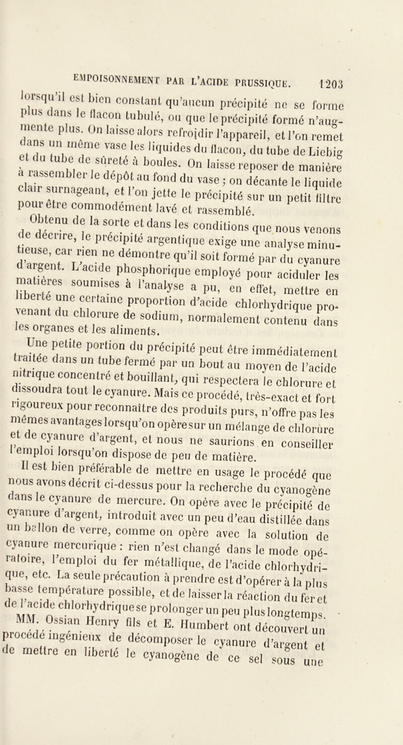 lorsqu’il est bien constant qu’aucun précipité ne se forme P US c ans le flacon tubulé, ou que le précipité formé n’aug- mente plus. On laisse alors refroidir l’appareil, etl’on remet dans un meme vase les liquides du flacon, du tube de Liebig t du tube de sûreté à boules. On laisse reposer de manière a assembler le dépôt au fond du vase ; on décante le liquide b ,r surnageant, et l’on jette le précipité sur un petitfiltre poin etre commodément lavé et rassemblé. Obtenu de la sorte et dans les conditions que nous venons de décrire, le précipité argentique exige une analyse minu- d^atj-‘ ,ne d.émo;ltre qu,il soit formé par du cyanure rrn|P; L aClde Phosphonque employé pour aciduler les à a PU, en effet, mettre en bbe.te une certaine proportion d’acide chlorhydrique pro- enant du chlorure de sodium, normalement contenu dans les organes et les aliments. Une petite portion du précipité peut être immédiatement tiaitée dans un tube fermé par un bout au moyen de l’acide nitrique concentré et bouillant, qui respectera 'le chlorure et dissoudra tout le cyanure. Mais ce procédé, très-exact et fort rigoureux pour reconnaître des produits purs, n’offre pas les memes avantages lorsqu’on opèresur un mélange de chlorure et de cyanure d’argent, et nous ne saurions en conseiller emploi lorsqu’on dispose de peu de matière. II est bien préférable de mettre en usage le procédé que nous avons décrit ci-dessus pour la recherche du cyanogène (fans le cyanure de mercure. On opère avec le précipité de cyanure d’argent, introduit avec un peu d’eau distillée dans un ballon de verre, comme on opère avec la solution de cyanure mercurique : rien n’est changé dans le mode opé- raloire, l’emploi du fer métallique, de l’acide chlorhydri- que, etc. La seule précaution à prendre est d’opérer à la nlus basse température possible, et de laisser la réaction du fer et MM Oss rydriCJUre,Se Pr°l0nger un Peu longtemps. • MM Oss,an Henry fils et E. Humbert ont découvert un procédé ingénieux de décomposer le cyanure d’argent et de mettre en liberté le cyanogène de ce sel sous une