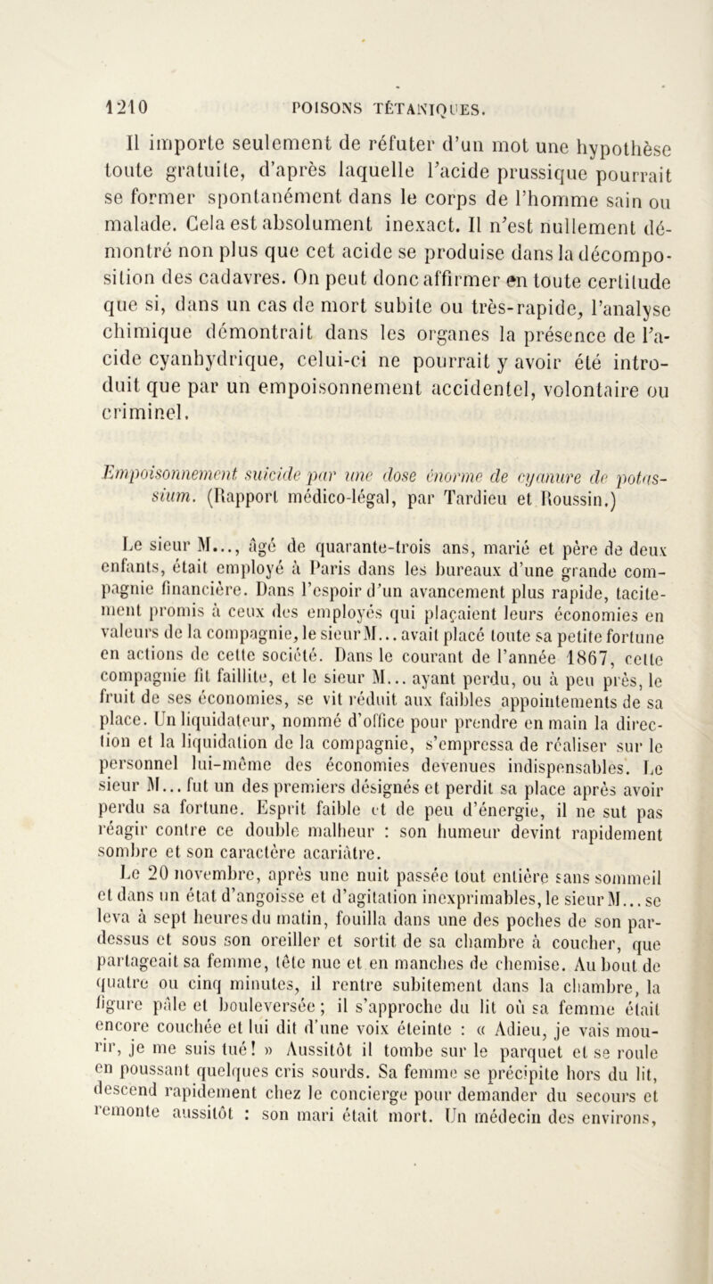 Il importe seulement de réfuter d’un mot une hypothèse toute gratuite, d’après laquelle l’acide prussique pourrait se former spontanément dans le corps de l’homme sain ou malade. Gela est absolument inexact. Il n’est nullement dé- montré non plus que cet acide se produise dans la décompo- sition des cadavres. On peut donc affirmer en toute certilude que si, dans un cas de mort subite ou très-rapide, l’analyse chimique démontrait dans les organes la présence de l’a- cide cyanhydrique, celui-ci ne pourrait y avoir été intro- duit que par un empoisonnement accidentel, volontaire ou criminel. Empoisonnement, suicide par une dose énorme de cyanure de potas- sium. (Rapport médico-légal, par Tardieu et Roussin.) Le sieur M..., âgé de quarante-trois ans, marié et père de deux enfants, était employé à Paris dans les bureaux d’une grande com- pagnie financière. Dans l’espoir d’un avancement plus rapide, tacite- ment promis à ceux des employés qui plaçaient leurs économies en valeurs de la compagnie, le sieur M... avait place toute sa petite fortune en actions de cette société. Dans le courant de l’année 1867, celte compagnie fit faillite, et le sieur M... ayant perdu, ou à peu près, le fruit de ses économies, se vit réduit aux faibles appointements de sa place. Un liquidateur, nommé d’office pour prendre en main la direc- tion et la liquidation de la compagnie, s’empressa de réaliser sur le personnel lui-meme des économies devenues indispensables. Le sieur M... fut un des premiers désignés et perdit sa place après avoir perdu sa fortune. Esprit faible et de peu d’énergie, il ne sut pas réagir contre ce double malheur : son humeur devint rapidement sombre et son caractère acariâtre. Le 20 novembre, après une nuit passée tout entière sans sommeil et dans un état d’angoisse et d’agitation inexprimables, le sieur M... se leva à sept heures du matin, fouilla dans une des poches de son par- dessus et sous son oreiller et sortit de sa chambre à coucher, que partageait sa femme, (etc nue et en manches de chemise. Au bout de quatre ou cinq minutes, il rentre subitement dans la chambre, la figure pâle et bouleversée ; il s’approche du lit où sa femme était encore couchée et lui dit d’une voix éteinte : « Adieu, je vais mou- rir, je me suis tué! » Aussitôt il tombe sur le parquet et se roule en poussant quelques cris sourds. Sa femme se précipite hors du lit, descend rapidement chez le concierge pour demander du secours et remonte aussitôt : son mari était mort. Un médecin des environs.