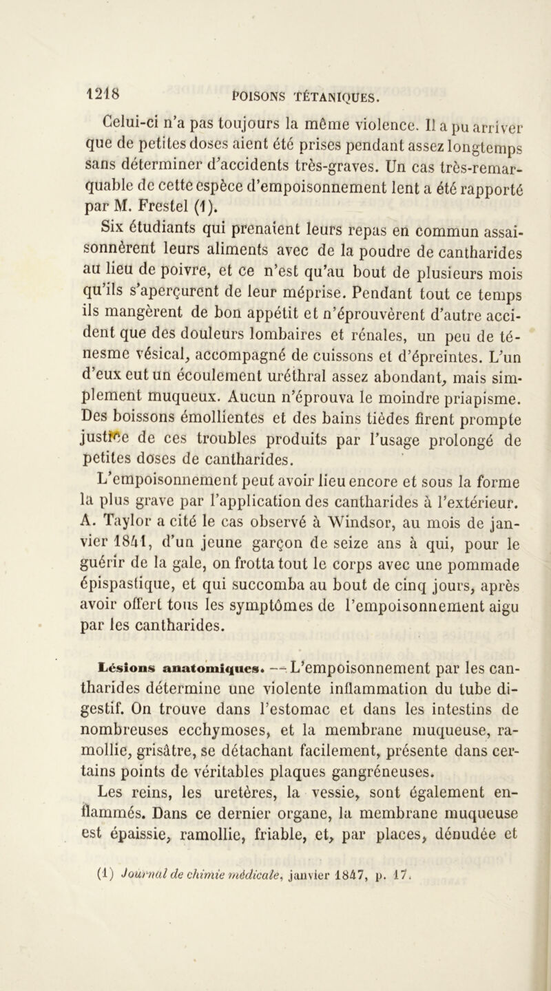 Celui-ci n’a pas toujours la même violence. Il a pu arriver que de petites doses aient été prises pendant assez longtemps sans déterminer d’accidents très-graves. Un cas très-remar- quable de cette espèce d’empoisonnement lent a été rapporté par M. Frestel (1). Six étudiants qui prenaient leurs repas en commun assai- sonnèrent leurs aliments avec de la poudre de cantharides au lieu de poivre, et ce n’est qu’au bout de plusieurs mois qu’ils s’aperçurent de leur méprise. Pendant tout ce temps ils mangèrent de bon appétit et n’éprouvèrent d’autre acci- dent que des douleurs lombaires et rénales, un peu de té- nesme vésical, accompagné de cuissons et d’épreintes. L’un d’eux eut un écoulement uréthral assez abondant, mais sim- plement muqueux. Aucun n’éprouva le moindre priapisme. Des boissons émollientes et des bains tièdes firent prompte justice de ces troubles produits par l’usage prolongé de petites doses de cantharides. L’empoisonnement peut avoir lieu encore et sous la forme la plus grave par l’application des cantharides à l’extérieur. A. Taylor a cité le cas observé à Windsor, au mois de jan- vier 1841, d’un jeune garçon de seize ans à qui, pour le guérir de la gale, on frotta tout le corps avec une pommade épispastique, et qui succomba au bout de cinq jours, après avoir offert tous les symptômes de l’empoisonnement aigu par les cantharides. Lésions anatomiques* —: L’empoisonnement par les can- tharides détermine une violente inflammation du tube di- gestif. On trouve dans l’estomac et dans les intestins de nombreuses ecchymoses, et la membrane muqueuse, ra- mollie, grisâtre, se détachant facilement, présente dans cer- tains points de véritables plaques gangréneuses. Les reins, les uretères, la vessie, sont également en- flammés. Dans ce dernier organe, la membrane muqueuse est épaissie, ramollie, friable, et, par places, dénudée et (!) Journal de chimie médicale, janvier 1847, p. 17.