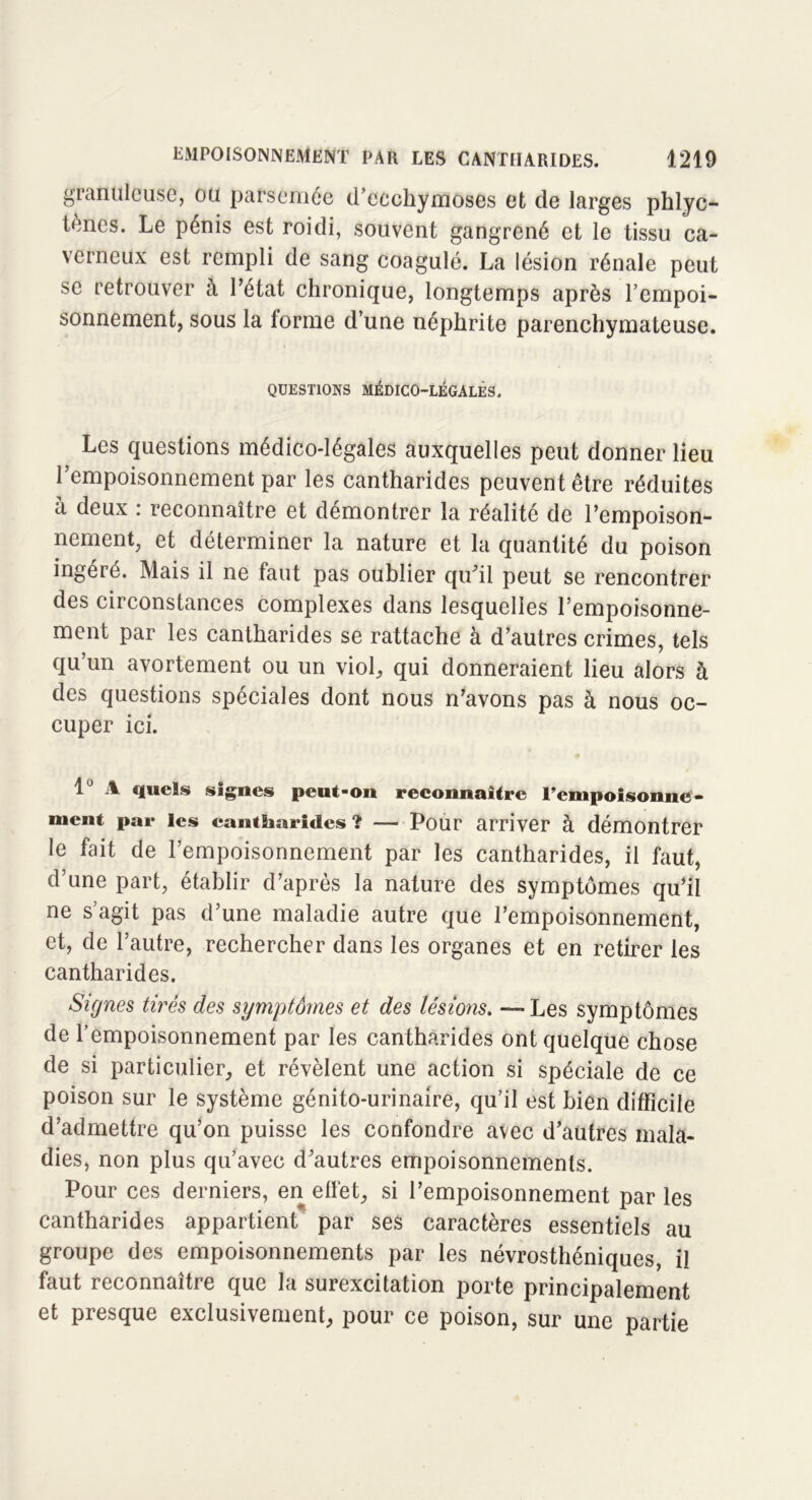 gianulcuse, ou parsemée d’ecchymoses et de larges phlyc- lèncs. Le pénis est roidi, souvent gangrené et le tissu ca- verneux est rempli de sang coagulé. La lésion rénale peut se retrouver à l’état chronique, longtemps après l’empoi- sonnement, sous la forme d’une néphrite parenchymateuse. QUESTIONS MÉDICO-LÉGALES. Les questions médico-légales auxquelles peut donner lieu l’empoisonnement par les cantharides peuvent être réduites à deux : reconnaître et démontrer la réalité de l’empoison- nement, et déterminer la nature et la quantité du poison ingéré. Mais il ne faut pas oublier qu’il peut se rencontrer des circonstances complexes dans lesquelles l’empoisonne- ment par les cantharides se rattache à d’autres crimes, tels qu’un avortement ou un viol, qui donneraient lieu alors à des questions spéciales dont nous n’avons pas à nous oc- cuper ici. 1° A quels signes peut-on reconnaître l’empoisonne- ment par les cantharides ? — Pour arriver à démontrer le fait de l’empoisonnement par les cantharides, il faut, d’une part, établir d’après la nature des symptômes qu’il ne s’agit pas d’une maladie autre que l’empoisonnement, et, de l’autre, rechercher dans les organes et en retirer les cantharides. Signes tirés des symptômes et des lésions. — Les symptômes de l’empoisonnement par les cantharides ont quelque chose de si particulier, et révèlent une action si spéciale de ce poison sur le système génito-urinaire, qu’il est bien difficile d’admettre qu’on puisse les confondre avec d’autres mala- dies, non plus qu’avec d’autres empoisonnements. Pour ces derniers, en effet, si l’empoisonnement par les cantharides appartient par ses caractères essentiels au groupe des empoisonnements par les névrosthéniques, il faut reconnaître que la surexcitation porte principalement et presque exclusivement, pour ce poison, sur une partie