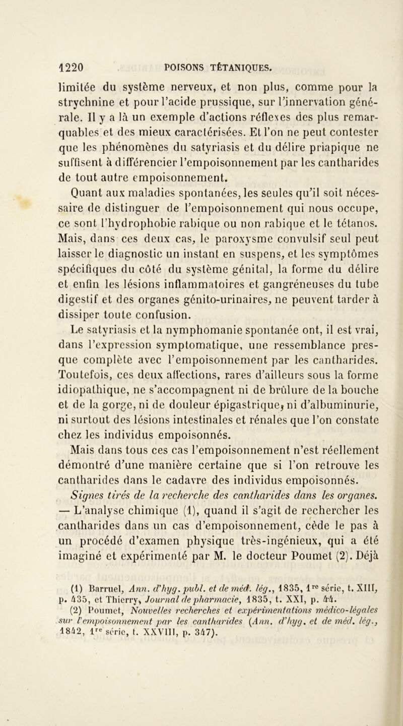 limitée du système nerveux, et non plus, comme pour la strychnine et pour l’acide prussique, sur rinnervation géné- rale. Il y a là un exemple d’actions réflexes des plus remar- quables et des mieux caractérisées. Et l’on ne peut contester que les phénomènes du satyriasis et du délire priapique ne suffisent à différencier l’empoisonnement par* les cantharides de tout autre empoisonnement. Quant aux maladies spontanées, les seules qu’il soit néces- saire de distinguer de l’empoisonnement qui nous occupe, ce sont l’hydrophobie rabique ou non rabique et le tétanos. Mais, dans ces deux cas, le paroxysme convulsif seul peut laisser le diagnostic un instant en suspens, et les symptômes spécifiques du côté du système génital, la forme du délire et enfin les lésions inflammatoires et gangréneuses du tube digestif et des organes génito-urinaires, ne peuvent tarder à dissiper toute confusion. Le satyriasis et la nymphomanie spontanée ont, il est vrai, dans l’expression symptomatique, une ressemblance pres- que complète avec l’empoisonnement par les cantharides. Toutefois, ces deux aflèctions, rares d’ailleurs sous la forme idiopathique, ne s’accompagnent ni de brûlure de la bouche et de la gorge, ni de douleur épigastrique; ni d’albuminurie, ni surtout des lésions intestinales et rénales que l’on constate chez les individus empoisonnés. Mais dans tous ces cas l’empoisonnement n’est réellement démontré d’une manière certaine que si l’on retrouve les cantharides dans le cadavre des individus empoisonnés. Signes tirés de la recherche des cantharides dans les organes. — L’analyse chimique (1), quand il s’agit de rechercher les cantharides dans un cas d’empoisonnement, cède le pas à un procédé d’examen physique très-ingénieux, qui a été imaginé et expérimenté par M. le docteur Poumet (2). Déjà (1) Barruel, Ann. d'hyg. publ. etdemèd. lég., 1835, lrc série, t. XIII, p. 435, et Thierry, Journal de pharmacie, 1835, t. XXI, p. 44. (2) Poumet, Nouvelles recherches et expérimentations médico-légales sur Vempoisonnement par les cantharides (Ann. d’hyg. et de mécl. lég., 1842, lre série, t. XXVIII, p. 347).