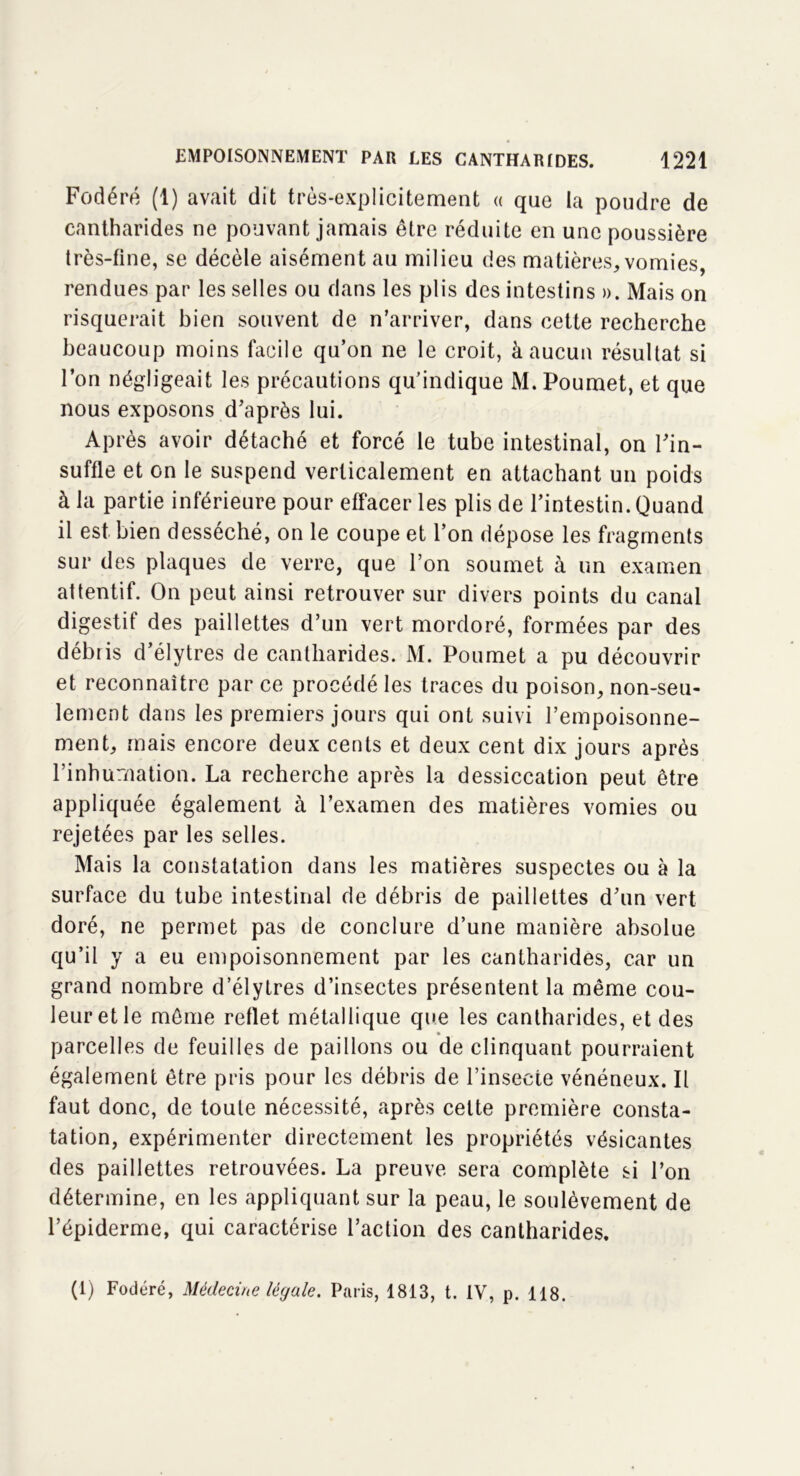 Fodéré (1) avait dit très-explicitement « que la poudre de cantharides ne pouvant jamais être réduite en une poussière très-fine, se décèle aisément au milieu des matières, vomies, rendues par les selles ou dans les plis des intestins ». Mais on risquerait bien souvent de n’arriver, dans cette recherche beaucoup moins facile qu’on ne le croit, à aucun résultat si l’on négligeait les précautions qu’indique M. Poumet, et que nous exposons d’après lui. Après avoir détaché et forcé le tube intestinal, on l’in- suffle et on le suspend verticalement en attachant un poids à la partie inférieure pour effacer les plis de l’intestin. Quand il est bien desséché, on le coupe et l’on dépose les fragments sur des plaques de verre, que l’on soumet à un examen attentif. On peut ainsi retrouver sur divers points du canal digestif des paillettes d’un vert mordoré, formées par des débris d’élytres de cantharides. M. Poumet a pu découvrir et reconnaître par ce procédé les traces du poison, non-seu- lement dans les premiers jours qui ont suivi l’empoisonne- ment, mais encore deux cents et deux cent dix jours après l’inhumation. La recherche après la dessiccation peut être appliquée également à l’examen des matières vomies ou rejetées par les selles. Mais la constatation dans les matières suspectes ou à la surface du tube intestinal de débris de paillettes d’un vert doré, ne permet pas de conclure d’une manière absolue qu’il y a eu empoisonnement par les cantharides, car un grand nombre d’élytres d’insectes présentent la même cou- leur et le même reflet métallique que les cantharides, et des parcelles de feuilles de paillons ou de clinquant pourraient également être pris pour les débris de l’insecte vénéneux. Il faut donc, de toute nécessité, après celte première consta- tation, expérimenter directement les propriétés vésicantes des paillettes retrouvées. La preuve sera complète si l’on détermine, en les appliquant sur la peau, le soulèvement de l’épiderme, qui caractérise l’action des cantharides. (1) Fodéré, Médecine légale. Paris, 1813, t. IV, p. 118.