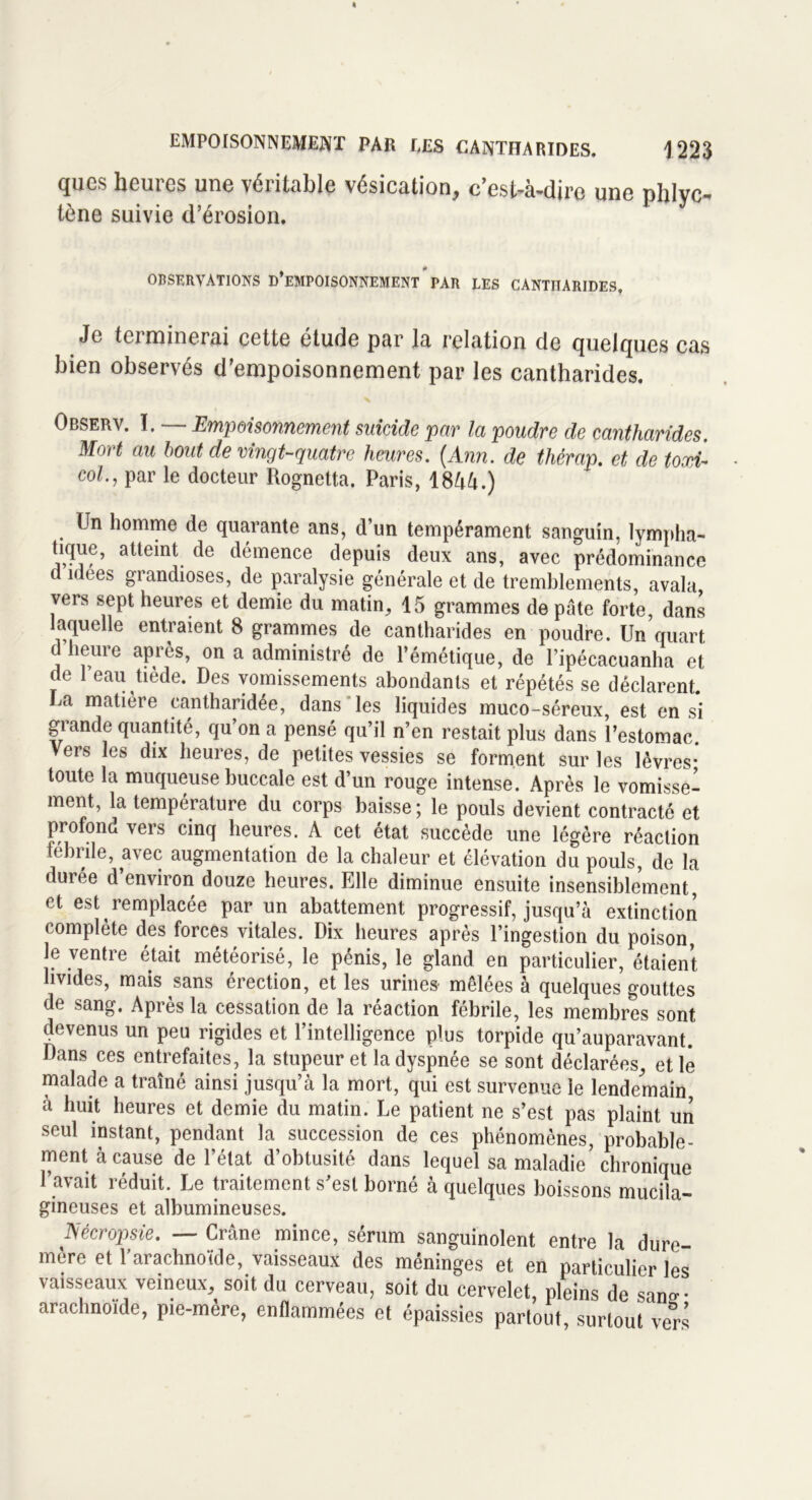 ques heures une véritable vésication, c'est-à-dire une phlyc- tène suivie d’érosion. observations d’empoisonnement par les cantharides. Je terminerai cette étude par la relation de quelques cas bien observés d’empoisonnement par les cantharides. Observ. ï. — Empoisonnement suicide par la poudre de cantharides. Mort au bout de vingt-quatre heures. (Ann. de thérap. et de towir col., par le docteur Rognetta. Paris, 18àà.) Un homme de quarante ans, d’un tempérament sanguin, lympha- tique, atteint de démence depuis deux ans, avec prédominance d idées grandioses, de paralysie générale et de tremblements, avala vers sept heures et demie du matin, 15 grammes de pâte forte, dans laquelle entraient 8 grammes de cantharides en poudre. Un quart d heure après, on a administré de l’émétique, de l’ipécacuanha et de 1 eau tiède. Des vomissements abondants et répétés se déclarent. La matière cantharidée, dans les liquides muco-séreux, est en si grande quantité, qu’on a pensé qu’il n’en restait plus dans l’estomac. Vers les dix heures, de petites vessies se forment sur les lèvres- toute la muqueuse buccale est d’un rouge intense. Après le vomisse- ment, la température du corps baisse ; le pouls devient contracté et profond vers cinq heures. A cet état succède une légère réaction fébrile, avec augmentation de la chaleur et élévation du pouls, de la durée d’environ douze heures. Elle diminue ensuite insensiblement, et est remplacée par un abattement progressif, jusqu’à extinction complète des forces vitales. Dix heures après l’ingestion du poison, le ventre était météorisé, le pénis, le gland en particulier, étaient livides, mais sans érection, et les urines mêlées à quelques gouttes de sang. Après la cessation de la réaction fébrile, les membres sont devenus un peu rigides et l’intelligence plus torpide qu’auparavant. Dans ces entrefaites, la stupeur et la dyspnée se sont déclarées, et le malade a traîné ainsi jusqu’à la mort, qui est survenue le lendemain, à huit heures et demie du matin. Le patient ne s’est pas plaint un seul instant, pendant la succession de ces phénomènes, probable- ment à cause de l’état d’obtusité dans lequel sa maladie’chronique l’avait réduit. Le traitement s’est borné à quelques boissons mucila- gineuses et albumineuses. 1Sécropsie. — Crâne mince, sérum sanguinolent entre la dure- mère et l’arachnoïde, vaisseaux des méninges et en particulier les vaisseaux veineux, soit du cerveau, soit du cervelet, pleins de san»- arac moïde, pie-mère, enflammées et épaissies partout, surtout vers