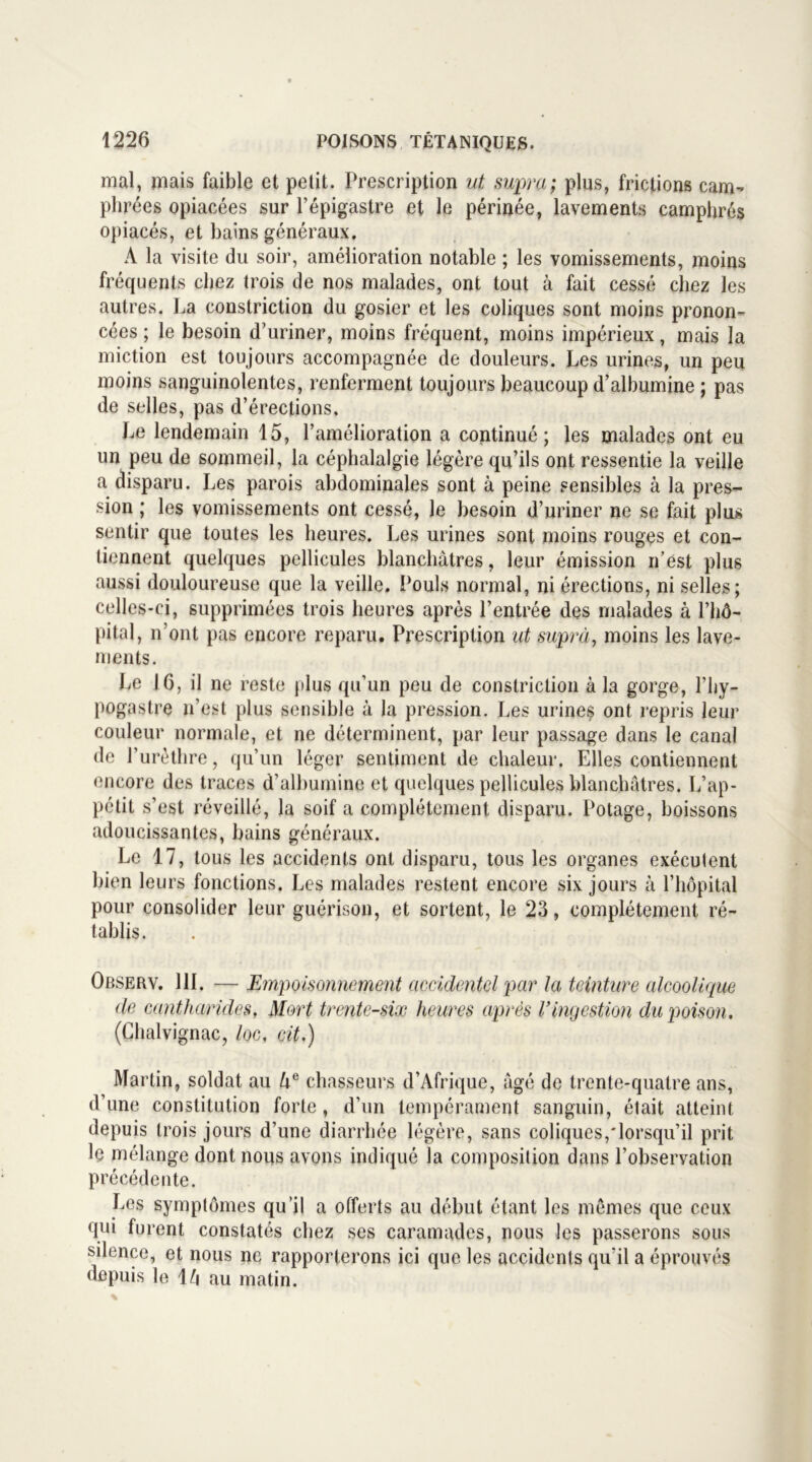 mal, mais faible et petit. Prescription ut supra; plus, frictions cam- plirées opiacées sur l’épigastre et le périnée, lavements camphrés opiacés, et bains généraux. A la visite du soir, amélioration notable ; les vomissements, moins fréquents chez trois de nos malades, ont tout à fait cessé chez les autres. La constriction du gosier et les coliques sont moins pronon- cées ; le besoin d’uriner, moins fréquent, moins impérieux, mais la miction est toujours accompagnée de douleurs. Les urines, un peu moins sanguinolentes, renferment toujours beaucoup d’albumine ; pas de selles, pas d’érections. Le lendemain 15, l’amélioration a continué; les malades ont eu un peu de sommeil, la céphalalgie légère qu’ils ont ressentie la veille a disparu. Les parois abdominales sont à peine sensibles à la pres- sion ; les vomissements ont cessé, le besoin d’uriner ne se fait plus sentir que toutes les heures. Les urines sont moins rouges et con- tiennent quelques pellicules blanchâtres, leur émission n’est plus aussi douloureuse que la veille. Pouls normal, ni érections, ni selles; celles-ci, supprimées trois heures après l’entrée des malades à l’hô- pital, n’ont pas encore reparu. Prescription ut supra, moins les lave- ments. Le 16, il ne reste plus qu’un peu de constriction à la gorge, l’hy- pogastre n’est plus sensible à la pression. Les urines ont repris leur couleur normale, et ne déterminent, par leur passage dans le canal de l’urèthre, qu’un léger sentiment de chaleur. Elles contiennent encore des traces d’albumine et quelques pellicules blanchâtres. L’ap- pétit s’est réveillé, la soif a complètement disparu. Potage, boissons adoucissantes, bains généraux. Le 17, tous les accidents ont disparu, tous les organes exécutent bien leurs fonctions. Les malades restent encore six jours à l’hôpital pour consolider leur guérison, et sortent, le 23, complètement ré- tablis. Observ. 111. — Empoisonnement accidentel par la teinture alcoolique de cantharides. Mort trente-six heures après Vingestion du poison. (Chalvignac, /oc, cit.) Martin, soldat au Ue chasseurs d’Afrique, âgé de trente-quatre ans, d’une constitution forte , d’un tempérament sanguin, était atteint depuis trois jours d’une diarrhée légère, sans coliques,'lorsqu’il prit le mélange dont nous avons indiqué la composition dans l’observation précédente. Les symptômes qu’il a offerts au début étant les mêmes que ceux qui furent constatés chez ses caramades, nous les passerons sous silence, et nous ne rapporterons ici que les accidents qu'il a éprouvés depuis le 1/j au matin.