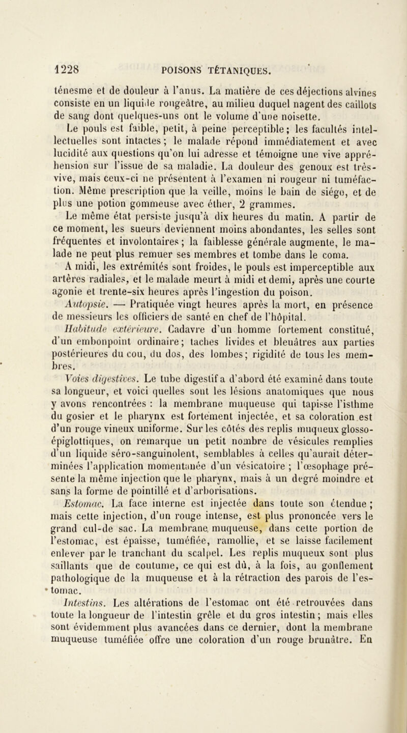 ténesme et de douleur à l’anus. La matière de ces déjections alvines consiste en un liquide rougeâtre, au milieu duquel nagent des caillots de sang dont quelques-uns ont le volume d’une noisette. Le pouls est faible, petit, à peine perceptible; les facultés intel- lectuelles sont intactes ; le malade répond immédiatement et avec lucidité aux questions qu’on lui adresse et témoigne une vive appré- hension sur l’issue de sa maladie. La douleur des genoux est très- vive, mais ceux-ci ne présentent à l’examen ni rougeur ni tuméfac- tion. Même prescription que la veille, moins le bain de siège, et de plus une potion gommeuse avec éther, 2 grammes. Le même état persiste jusqu’à dix heures du malin. A partir de ce moment, les sueurs deviennent moins abondantes, les selles sont fréquentes et involontaires ; la faiblesse générale augmente, le ma- lade ne peut plus remuer ses membres et tombe dans le coma. À midi, les extrémités sont froides, le pouls est imperceptible aux artères radiales, et le malade meurt à midi et demi, après une courte agonie et trente-six heures après l’ingestion du poison. Autopsie. — Pratiquée vingt heures après la mort, en présence de messieurs les officiers de santé en chef de l’hôpital. Habitude extérieure. Cadavre d’un homme fortement constitué, d’un embonpoint ordinaire; taches livides et bleuâtres aux parties postérieures du cou, du dos, des lombes; rigidité de tous les mem- bres. Voies digestives. Le tube digestif a d’abord été examiné dans toute sa longueur, et voici quelles sont les lésions anatomiques que nous y avons rencontrées : la membrane muqueuse qui tapisse l’isthme du gosier et le pharynx est fortement injectée, et sa coloration est d’un rouge vineux uniforme. Sur les côtés des replis muqueux glosso- épiglottiques, on remarque un petit nombre de vésicules remplies d’un liquide séro-sanguinolent, semblables à celles qu’aurait déter- minées l’application momentanée d’un vésicatoire ; l’œsophage pré- sente la même injection que le pharynx, mais à un degré moindre et sans la forme de pointillé et d’arborisations. Estomac. La face interne est injectée dans toute son étendue ; mais cette injection, d’un rouge intense, est plus prononcée vers le grand cul-de sac. La membrane, muqueuse, dans cette portion de l’estomac, est épaisse, tuméfiée, ramollie, et se laisse facilement enlever par le tranchant du scalpel. Les replis muqueux sont plus saillants que de coutume, ce qui est dù, à la fois, au gonflement pathologique de la muqueuse et à la rétraction des parois de l’es- • tomac. Intestins. Les altérations de l’estomac ont été retrouvées dans toute la longueur de l’intestin grêle et du gros intestin ; mais elles sont évidemment plus avancées dans ce dernier, dont la membrane muqueuse tuméfiée offre une coloration d’un rouge brunâtre. En