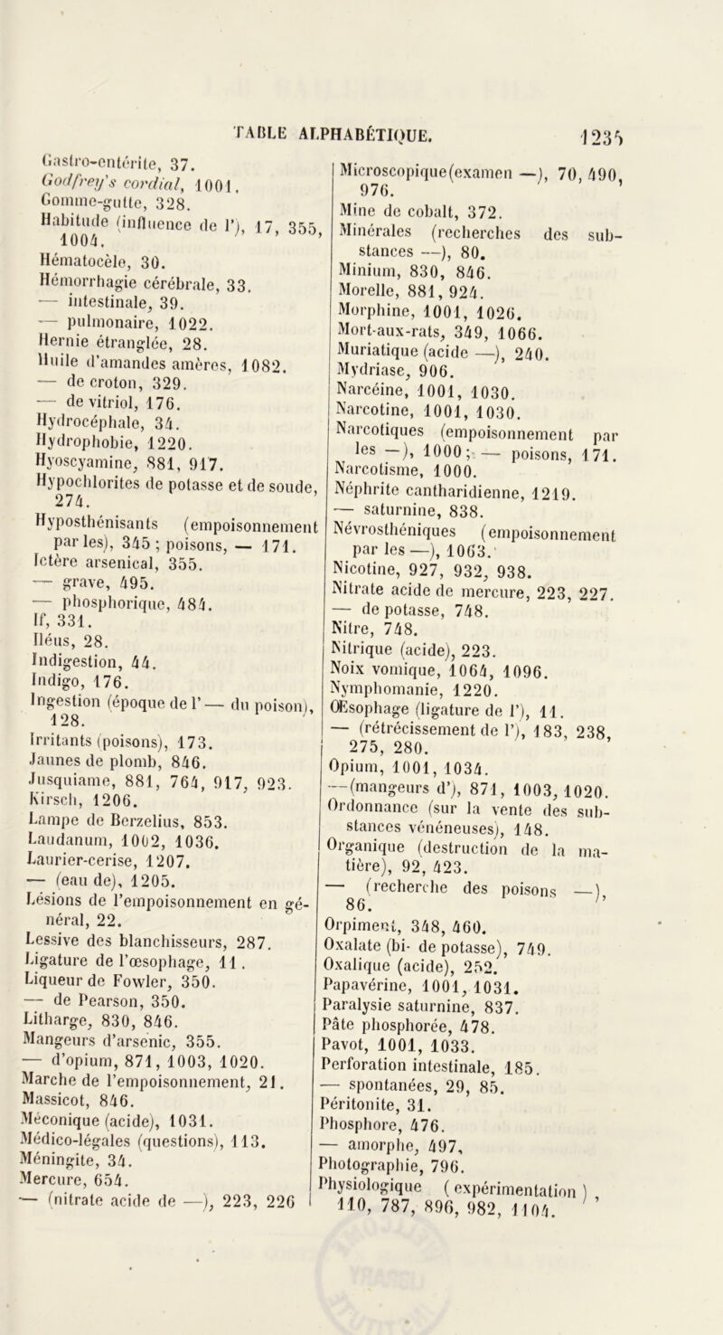 123f) Gastro-entérite, 37. Godfrey's cordial, 1001. Gomme-gutte, 328. Habitude (influence de D 17 3^ 1004, ' ’ Hématocèlo, 30. Hémorrhagie cérébrale, 33. *— intestinale, 39. — pulmonaire, 1022. Hernie étranglée, 28. Huile d’amandes amères, 1082. — decroton, 329. -— de vitriol, 176. Hydrocéphale, 34. Hydrophobie, 1220. Hyoscyamine, 881, 917. Hypochlorites de potasse et de soude, 274. Hyposthénisants (empoisonnement parles), 345 ; poisons, — 171. Ictère arsenical, 355. — grave, 495. ■— pbosphorique, 484. If, 331. Iléus, 28. Indigestion, 44. Indigo, 176. Ingestion (époque de 1’— du poison) 128. ; Irritants (poisons), 173. Jaunes de plomb, 846. Jusquiame, 881, 764, 917, 923. Kirsch, 1206. Lampe de Berzelius, 853. Laudanum, 1002, 1036. Laurier-cerise, 1207. — (eau de), 1205. Lésions de l’empoisonnement en gé- néral, 22. Lessive des blanchisseurs, 287. Ligature de l’œsophage, 11. Liqueur de Fovvler, 350. — de Pearson, 350. Litharge, 830, 846. Mangeurs d’arsenic, 355. •— d’opium, 871, 1003, 1020. Marche de l’empoisonnement, 21. Massicot, 846. Méconique (acide), 1031. Médico-légales (questions), 113. Méningite, 34. Mercure, 654. — (nitrate acide de —), 223, 226 Microscopique (examen — ), 70, 490 976. ’ Mine de cobalt, 372. , Minérales (recherches des sub- stances —), 80. Minium, 830, 846. Morelle, 881, 924. Morphine, 1001, 1026. Mort-aux-rats, 349, 1066. Muriatique (acide —-), 240. Mydriase, 906. Narcéine, 1001, 1030. Narcotine, 1001, 1030. Narcotiques (empoisonnement par les ), 1000; — poisons, 171. Narcotisme, 1000. Néphrite cantharidienne, 1219. — saturnine, 838. Névrosthéniques ( empoisonnement par les — ), 1063.' Nicotine, 927, 932, 938. Nitrate acide de mercure, 223, 227. — de potasse, 748. Nilre, 748. Nitrique (acide), 223. Noix vomique, 1064, 1096. Nymphomanie, 1220. , Œsophage (ligature de 1’), 11. — (rétrécissement de 1’), 183, 238 275, 280. Opium, 1001, 1034. -—(mangeurs d’), 871, 1003, 1020. Ordonnance (sur la vente des sub- stances vénéneuses), 148. Organique (destruction de la ma- tière), 92, 423. — (recherche des poisons ), 86. Orpiment, 348, 460. Oxalate (bi- dépotasse), 749. Oxalique (acide), 252. Papavérine, 1001, 1031. Paralysie saturnine, 837. Pâte phosphorée, 478. Pavot, 1001, 1033. Perforation intestinale, 185. — spontanées, 29, 85. Péritonite, 31. Phosphore, 476. — amorphe, 497, Photographie, 796. Physiologique ( expérimentation ) HO, 787, 896, 982, 1104. ’