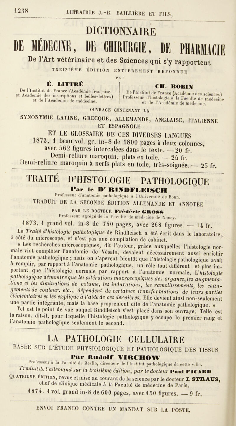 DE! MME!, DICTIONNAIRE DE! «DIE!, DE! PHMMIt! De l’Art vétérinaire et des Sciences qui s’y rapportent TREIZIÈME ÉDITION ENTIÈREMENT REFONDUE PAR É. LITTRÉ De l’Institut (le France (Académie française et Académie des inscriptions et belles-lettres) «A J» . . J. . • CH. ROBIN Do l’Institut de France (Académie des sciences) Professeur d’histologie à la Faculté de médecin a la raciuie ae médecine et de l’Académie de médecine. et de l’Académie de médecine. OUVRAGE CONTENANT LA SYNONYMIE LATINE, GRECQUE, ALLEMANDE, ANGLAISE. ITALIENNE ET ESPAGNOLE ET LE GLOSSAIRE DE CES DIVERSES LANGUES 1873, i beau vol. gr. in-8 de 1800 pages à deux colonnes, avec 562 figures intercalées dans le texte. —20 fr. Demi-reliure maroquin, plats en toile. — 2A fr. Jemi-ieliure maroquin à nerfs plats en toile, très-soignée.— 25 fr. TRAITE D’HISTOLOGIE PATHOLOGIQUE ■*ar le Dr IIINIIFIjKI.seII Professeur d’anatomie pathologique à l’Université de Bonn. TRADUIT DE LA SECONDE ÉDITION ALLEMANDE ET ANNOTÉE PAR LE DOCTEUR Frédéric (-ISO*** Professeur agrégé de la Faculté de médecine de Nancy. 1873. 1 grand vol. in-8 de 740 pages, avec 268 figures. — I 4 fr. x Tt ai té d histologie pathologique de Rindfleisch a été écrit dans le laboratoire a côté du microscope, et n’est pas une compilation de cabinet. « Les recherches microscopiques, dit l’auteur, grâce auxquelles l’histologie nor- male vint compléter l’anatomie de Vésale, devaient nécessairement aussi enrichir 1 anatomie pathologique ; mais on s’aperçut bientôt que l’histologie pathologique avait a remplir, par rapport à l’anatomie pathologique, un rôle tout différent et pins im- portant que l’histologie normale par rapport à l’anatomie normale. L'histologie pathologique démontreque les altérations macroscopiques des organes, les augmenta- tions et les diminutions de volume, les indurations, les ramollissements, les chan- gements de couleur. etc., dépendent de certaines transformations de leurs parties elémemtaires et les explique à l’aide de ces dernières. Elle devient ainsi non-seulement une partie intégrante, mais la base proprement dite de l’anatomie pathologique. » Tel est le point de vue auquel Rindfleisch s’est placé dans son ouvrage. Telle est la raison, dit-il, pour laquelle 1 histologie pathologique y occupe le premier rang et 1 anatomie paihologique seulement le second. LA PATHOLOGIE CELLULAIRE BASEE SUR L’ETUDE PHYSIOLOGIQUE ET PATHOLOGIQUE DES TISSUS Par Rudolf VIRCHOW Professeur à la Faculté de Berlin, directeur de l’Institut pathologique de cette ville. T> aduitde l allemand sur la troisième édition, par le docteur i»aul picard Quatrième édition, revue et mise au courant de la science par le docteur I. STRAUS, chef de clinique médicale à la Faculté de médecine de Paris. 1 874. 1 vol. grand in-8 de 600 pages, avec 150 figures. — 9 fr.