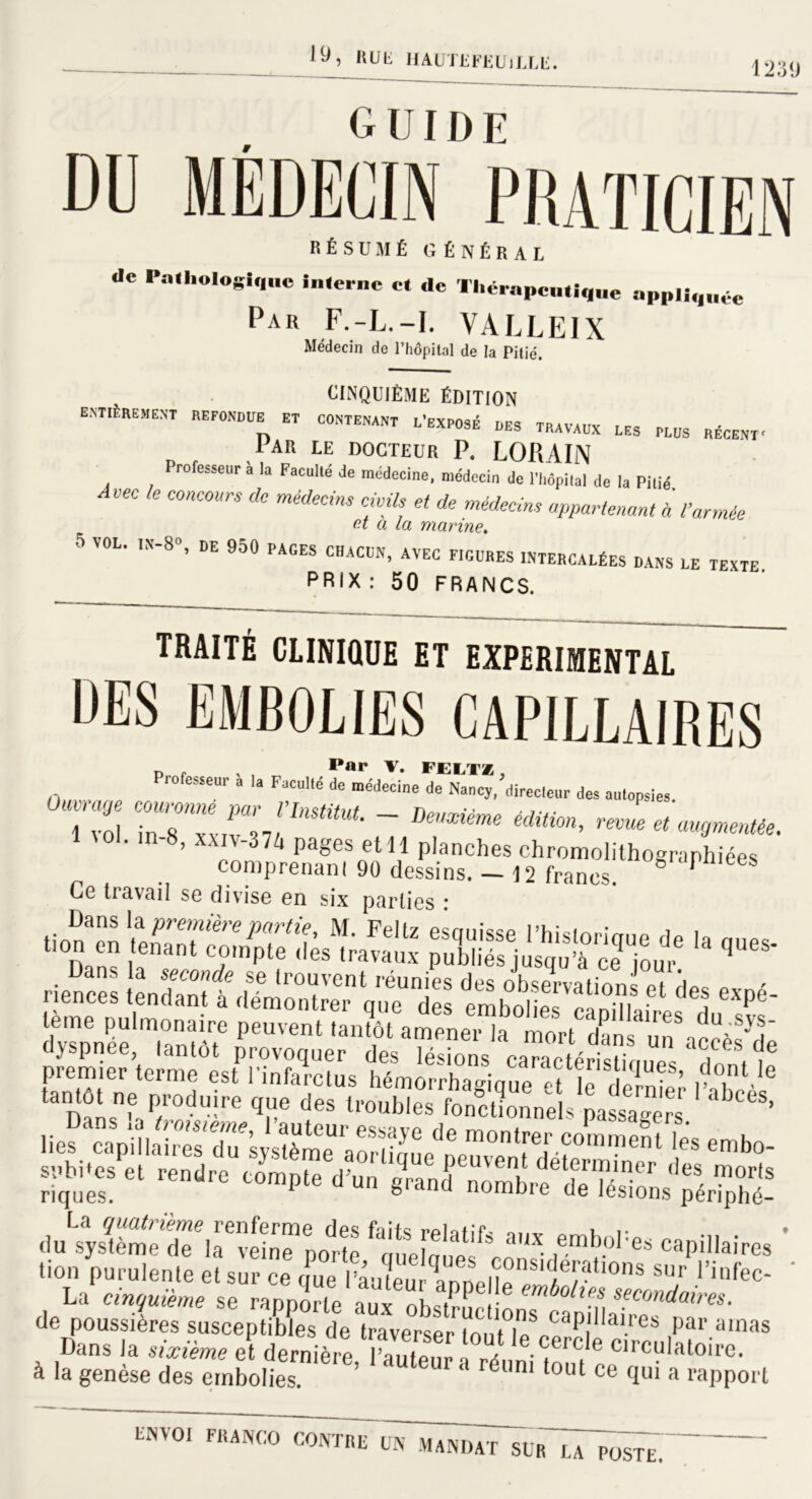 •y, hue HAUTEFEUlLLE. 1239 DU MÉDECIN0 PRATICIEN RÉSUMÉ GÉNÉRAL «le Pathologique interne et ,1e Thérapeutique appliquée Par F.-L.-I. VALLEIX Médecin de l’hôpital de la Pitié. CINQUIÈME ÉDITION EST T ET C0NTENANT travaux LES plus récent. lAR LE DOCTEUR P. LOPiAIN rofesseur à la Faculté de médecine, médecin de l’hôpital de la Pitié Avec le concours de médecins civils et de médecins appartenant à l’année et a la marine. 5 VOL. III-SO, UE 950 PAGES chacun, avec figures intercalées dans le texte PRIX : 50 FRANCS. TRAITÉ CLINIQUE ET EXPERIMENTAL DES EMBOLIES CAPILLAIRES Pr0fCSSCUr à la FaculM de “Medne 'directeur des autopsies 73 ~ DeXiéme édiH°n’ revue et ameutée. Ce travail se divise en six parties • âssn ia riences tbtTcÏT * *5 «* tème pulmonaire peuvent tân?ôt ameneHa' mort Tn^ dyspnee, tantôt provoquer des lésions caractéristioues f, * ='rr *dÆÏ riques. pt® d Un grand nombre de lésions périphé- dnïÆdTÆ?pot ftej!!f«fe « emboPescapiilaires * lion purulente et sur ce qPue ’âmëu^ InDelïe/^6/- °nS S,r Via{ec' La cinquième se rapporte aux ohsK 1 ' m secmdai™- de poussières susceptibles de traverser lont lë^ap! a‘res ,par alnas Dans la sixième et dernière IÇ,!?iT„ / ,ecercle circulatoire, à la genèse des embolies. ’ UP '' rdl,ni l°l,l ce qui a rapport