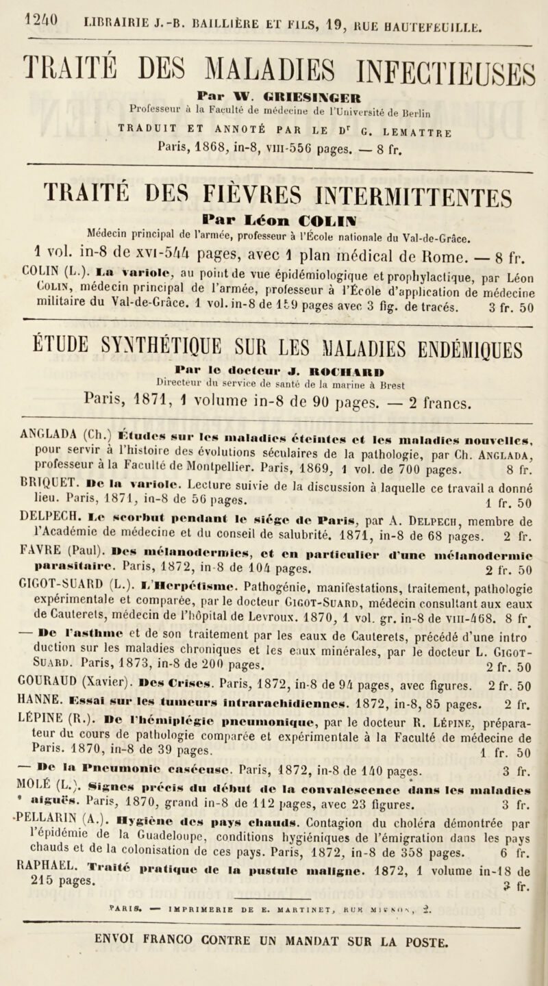 1i/,() LIBRAIRIE J.-B. BAILLIÈRE ET FILS, 19, RUE HAUTËFEUILLE. Far W. GRIESI!\GER Professeur ù la Faculté de médecine de l’Université de Berlin TRADUIT ET ANNOTÉ PAR LE Dr G. LEMATTRE Palis, 1868, in-8, vm-556 pages. — 8 fr. TRAITÉ DES FIÈVRES INTERMITTENTES I»ar Léon COLIN Médecin principal de l’armée, professeur à l’École nationale du Val-de-Grâce. 1 vol. in-8 de xvi-5M pages, avec 1 plan médical de Rome. — 8 fr. COLIN (L.). I.a Variole, au point de vue épidémiologique et prophylactique, par Léon Coun, médecin principal de l’armée, professeur à l’École d’application de médecine militaire du Val-de-Grâce. 1 vol. in-8 de 15,9 pages avec 3 Fig. de tracés. 3 fr. 50 ÉTUDE SYNTHÉTIQUE SUR LES MALADIES ENDÉMIQUES Far le docteur «I. ROi'HARl) Directeur du service de santé de la marine à Brest Paris, 1871, 1 volume in-8 de 90 pages. — 2 francs. ANGLADA (Ch.) l<.tudes sur les maladies éteintes et les maladies nouvelles, poui servir à 1 histoire des évolutions séculaires de la pathologie, par Ch. Anglada, professeur a la Faculté de Montpellier. Paris, 1869, 1 vol. de 700 pages. 8 fr. BRIQUET. Me la tariolc. Lecture suivie de la discussion à laquelle ce travail a donné lieu. Paris, 1871, in-8 de 56 pages. 1 fr> 50 DELPECH. I.e scorbut pendant le siège «le Faris, par A. Delpech, membre de 1 Académie de médecine et du conseil de salubrité. 1871, in-8 de 68 pages. 2 fr. r.-VVRE (Paul). M«*s mélanodermies, et en particulier d'une mélanodermie parasitaire. Paris, 1872, in-8 de 104 pages. 2 fr. 50 GIGOT-SUARD (L.). i. Herpétisme. Pathogénie, manifestations, traitement, pathologie expéi irnentale et comparée, parle docteur Gigot-Suard, médecin consultant aux eaux de Cauterets, médecin de l’hôpital de Levroux. 1870, 1 vol. gr. in-8 de vm-468. 8 fr — Me l'asthme et de son traitement par les eaux de Cauterets, précédé d’une intro* duction sur les maladies chroniques et ies eaux minérales, par le docteur L. Gigot- Suard. Paris, 1873, in-8 de 200 pages. 2 fr. 50 GOURAUD (Xavier). Mes Crises. Paris, 1872, in-8 de 94 pages, avec figures. 2 fr. 50 HANNE. Essai sur les tumeurs intrarachidiennes. 1872, in-8, 85 pages. 2 fr. LÉPINE (R.). Mc l'hémiplégie pneumonique, par le docteur R. Lépine, prépara- teur du cours de pathologie comparée et expérimentale à la Faculté de médecine de Paris. 1870, in-8 de 39 pages. \ fr 50 Mc la Pneumonie caséeuse. Paris, 1872, in-8 de 140 pages. 3 fr. MO LÉ (L.). Signes précis «lu d«*but «le la convalescence dans les maladies aiguës. Paris, 1870, grand in-8 de 112 pages, avec 23 figures. 3 fr. -PELLARIN (A.). Hygiène «les pays chauds. Contagion du choléra démontrée par épidémie de la Guadeloupe, conditions hygiéniques de l’émigration dans les pays chauds et de la colonisation de ces pays. Paris, 1872, in-8 de 358 pages. 6 fr. RAPHAËL. Traité prati«iue «le la pustule maligne. 1872, 1 volume in-18 de 215 pages. o fr VA RIS. — IMPRIMERIE DE E. MARTINET, R U K M1VNON, 2.