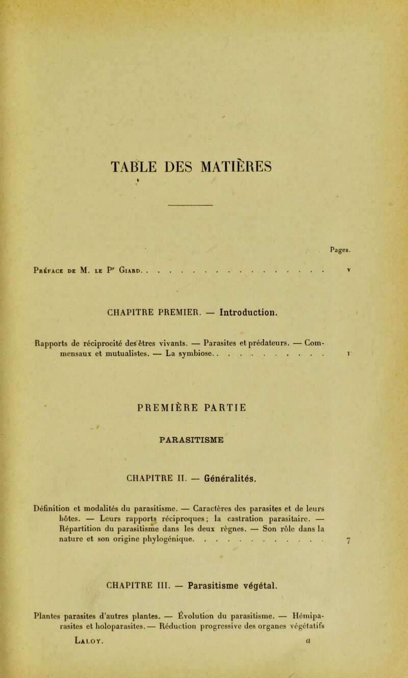 TABLE DES MATIÈRES I Préface de M. le Pr Giard Pages. v CHAPITRE PREMIER. — Introduction. Rapports de réciprocité des êtres vivants. — Parasites et prédateurs. — Com- mensaux et mutualistes. — La symbiose r PREMIÈRE PARTIE * • PARASITISME CHAPITRE II. — Généralités. Définition et modalités du parasitisme. — Caractères des parasites et de leurs hôtes. — Leurs rapports réciproques; la castration parasitaire. — Répartition du parasitisme dans les deux règnes. — Son rôle dans la nature et son origine phylogénique 7 CHAPITRE III. — Parasitisme végétal. Plantes parasites d’autres plantes. — Évolution du parasitisme. — Hémipa- rasites et holoparasites.— Réduction progressive des organes végétatifs Lalov. a