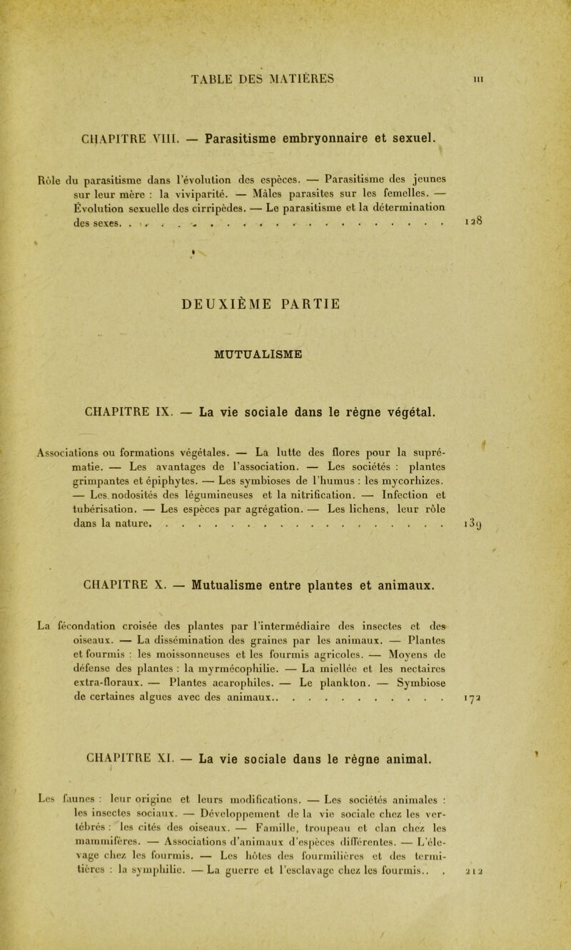 CHAPITRE VIII. — Parasitisme embryonnaire et sexuel. Rùle du parasitisme dans l’évolution des espèces. — Parasitisme des jeunes sur leur mère : la viviparité. — Mâles parasites sur les femelles. — Évolution sexuelle des cirripèdes. — Le parasitisme et la détermination des sexes. .... - DEUXIÈME PARTIE MUTUALISME CHAPITRE IX. — La vie sociale dans le règne végétal. Associations ou formations végétales. — La lutte des flores pour la supré- matie. — Les avantages de l’association. — Les sociétés : plantes grimpantes et épiphytes. — Les symbioses de l’humus : les mycorhizes. — Les nodosités des légumineuses et la nitrification. — Infection et tubérisation. — Les espèces par agrégation. — Les lichens, leur rôle dans la nature CHAPITRE X. — Mutualisme entre plantes et animaux. La fécondation croisée des plantes par l’intermédiaire des insectes et des oiseaux. — La dissémination des graines par les animaux. — Plantes et fourmis : les moissonneuses et les fourmis agricoles. — Moyens de défense des plantes : la myrmécophilie. — La miellée et les nectaires extra-floraux. — Plantes acarophiles. — Le plankton. — Symbiose de certaines algues avec des animaux CHAPITRE XL — La vie sociale dans le régne animal. Les faunes : leur origine et leurs modifications. — Les sociétés animales : les insectes sociaux. — Développement de la vie sociale chez les ver- tébrés : les cités des oiseaux. — Famille, troupeau et clan chez les mammifères. — Associations d’animaux d’espèces différentes. — L’éle- vage chez les fourmis. — Les hôtes des fourmilières et des termi- tières : la symphilie. — La guerre et l’esclavage chez les fourmis..