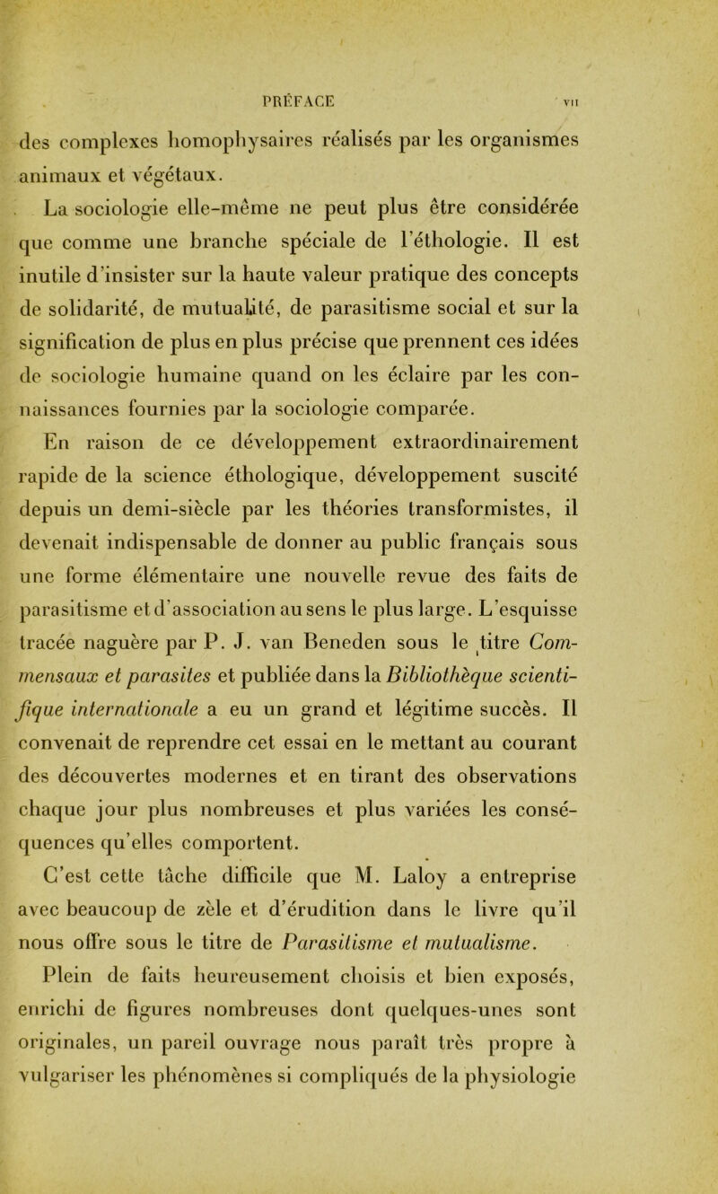 des complexes homophysaires réalisés par les organismes animaux et végétaux. La sociologie elle-même ne peut plus être considérée que comme une branche spéciale de l’éthologie. Il est inutile d’insister sur la haute valeur pratique des concepts de solidarité, de mutualité, de parasitisme social et sur la signification de plus en plus précise que prennent ces idées de sociologie humaine quand on les éclaire par les con- naissances fournies par la sociologie comparée. En raison de ce développement extraordinairement rapide de la science éthologique, développement suscité depuis un demi-siècle par les théories transformistes, il devenait indispensable de donner au public français sous une forme élémentaire une nouvelle revue des faits de parasitisme et d’association au sens le plus large. L’esquisse tracée naguère par P. J. van Beneden sous le titre Com- mensaux et parasites et publiée dans la Bibliothèque scienti- fique internationale a eu un grand et légitime succès. Il convenait de reprendre cet essai en le mettant au courant des découvertes modernes et en tirant des observations chaque jour plus nombreuses et plus variées les consé- quences qu elles comportent. C’est cette tâche difficile que M. Laloy a entreprise avec beaucoup de zèle et d’érudition dans le livre qu’il nous offre sous le titre de Parasitisme et mutualisme. Plein de faits heureusement choisis et bien exposés, enrichi de figures nombreuses dont quelques-unes sont originales, un pareil ouvrage nous paraît très propre à vulgariser les phénomènes si compliqués de la physiologie