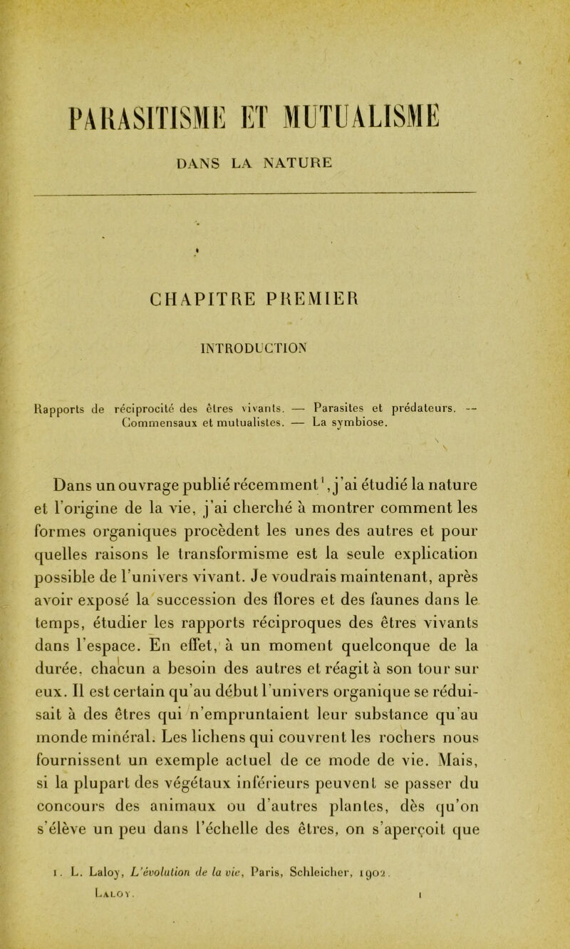 PARASITISME ET MUTUALISME DANS LA NATURE CHAPITRE PREMIER INTRODUCTION Rapports de réciprocité des êtres vivants. — Parasites et prédateurs. -- Commensaux et mutualistes. — La symbiose. Dans un ouvrage publié récemment1, j ’ai étudié la nature et Torigine de la vie, j’ai cherché à montrer comment les formes organiques procèdent les unes des autres et pour quelles raisons le transformisme est la seule explication possible de Tunivers vn^ant. Je voudrais maintenant, après avoir exposé la succession des flores et des faunes dans le temps, étudier les rapports réciproques des êtres vivants dans l’espace. En effet, à un moment quelconque de la durée, chacun a besoin des autres et réagit à son tour sur eux. Il est certain qu’au début l univers organique se rédui- sait à des êtres qui n’empruntaient leur substance qu'au monde minéral. Les lichens qui couvrent les rochers nous fournissent un exemple actuel de ce mode de vie. Mais, si la plupart des végétaux inférieurs peuvent se passer du concours des animaux ou d’autres plantes, dès qu’on s élève un peu dans l’échelle des êtres, on s’aperçoit que I. L. Laloy, L’évolution de la vie, Paris, Schleicher, 1902. Laloy. 1