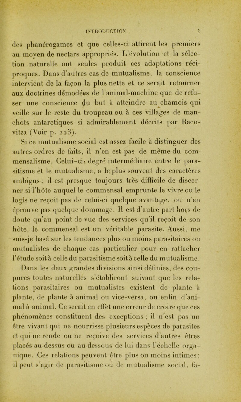 des phanérogames et que celles-ci attirent les premiers au moyen de nectars appropriés. L’évolution et la sélec- tion naturelle ont seules produit ces adaptations réci- proques. Dans d’autres cas de mutualisme, la conscience intervient de la façon la plus nette et ce serait retourner aux doctrines démodées de l'animal-machine que de refu- ser une conscience çlu but à atteindre au chamois qui veille sur le reste du troupeau ou à ces villages de man- chots antarctiques si admirablement décrits par Raco- vitza (Voir p. 2 2 3). Si ce mutualisme social est assez facile à distinguer des autres ordres de faits, il n'en est pas de même du com- mensalisme. Celui-ci; degré intermédiaire entre le para- sitisme et le mutualisme, a le plus souvent des caractères ambigus ; il est presque toujours très difficile de discer- ner si l hôte auquel le commensal emprunte le vivre ou le logis ne reçoit pas de celui-ci quelque avantage, ou n’en éprouve pas quelque dommage. 11 est d’autre part hoçs de doute qu’au point de vue des services qu’il reçoit de son hôte, le commensal est un véritable parasite. Aussi, me suis-je basé sur les tendances plus ou moins parasitaires ou mutualistes de chaque cas particulier pour en rattacher l’étude soit à celle du parasitisme soit à celle du mutualisme. Dans les deux grandes divisions ainsi définies, des cou- pures toutes naturelles s’établiront suivant que les rela- tions parasitaires ou mutualistes existent de plante à plante, de plante a animal ou vice-versa, ou enfin d’ani- mal à animal. Ce serait en effet une erreur de croire que ces phénomènes constituent des exceptions ; il n’est pas un être vivant qui ne nourrisse plusieurs espèces de parasites et qui ne rende ou ne reçoive des services d’autres êtres placés au-dessus ou au-dessous de lui dans l’échelle orga- nique. Ces relations peuvent être plus ou moins intimes ; il peut s’agir de parasitisme ou de mutualisme social, fa-