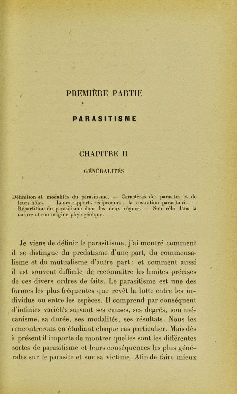 PREMIÈRE PARTIE I PARASITISME CHAPITRE II GÉNÉRALITÉS i Définition et modalités du parasitisme. — Caractères des parasites et de leurs hôtes. — Leurs rapports réciproques ; la castration parasitaire. — Répartition du parasitisme dans les deux règnes. — Son rôle dans la nature et son origine phylogénique. Je viens de définir le parasitisme, j’ai montré comment il se distingue du prédatisme d’une part, du commensa- lisme et du mutualisme d’autre part ; et comment aussi il est souvent difficile de reconnaître les limites précises de ces divers ordres de faits. Le parasitisme est une des formes les plus fréquentes tjue revêt la lutte entre les in- dividus ou entre les espèces. Il comprend par conséquent d’infinies variétés suivant ses causes, ses degrés, son mé- canisme, sa durée, ses modalités, ses résultats. Nous les rencontrerons en étudiant chaque cas particulier. Mais dès à présent il importe de montrer quelles sont les différentes sortes de parasitisme et leurs conséquences les plus géné- rales sur le parasite et sur sa victime. A lin de faire mieux