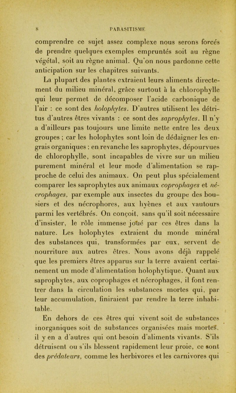 comprendre ce sujet assez complexe nous serons forcés de prendre quelques exemples empruntés soit au règne végétal, soit au règne animal. Qu’on nous pardonne cette anticipation sur les chapitres suivants. La plupart des plantes extraient leurs aliments directe- ment du milieu minéral, grâce surtout à la chlorophylle qui leur permet de décomposer l’acide carbonique de l’air : ce sont des holophytes. D’autres utilisent les détri- tus d’autres êtres vivants : ce sont des saprophytes. Il n’y a d’ailleurs pas toujours une limite nette entre les deux groupes ; car les holophytes sont loin de dédaigner les en- grais organiques ; en revanche les saprophytes, dépourvues de chlorophylle, sont incapables de vivre sur un milieu purement minéral et leur mode d'alimentation se rap- proche de celui des animaux. On peut plus spécialement comparer les saprophytes aux animaux coprophages et ni- er ophag es, par exemple aux insectes du groupe des bou- siers et des nécrophores, aux hyènes et aux vautours parmi les vertébrés. On conçoit, sans qu il soit nécessaire d’insister, le rôle immense jo'ué par ces êtres dans la nature. Les holophytes extraient du monde minéral des substances qui, transformées par eux, servent de nourriture aux autres êtres. Nous avons déjà rappelé que les premiers êtres apparus sur la terre avaient certai- nement un mode d’alimentation holophytique. Quant aux saprophytes, aux coprophages et nécrophages, il font ren- trer dans la circulation les substances mortes qui, par leur accumulation, finiraient par rendre la terre inhabi- table. En dehors de ces êtres qui vivent soit de substances inorganiques soit de substances organisées mais mortes, il y en a d’autres qui ont besoin d’aliments vivants. S’ils détruisent ou s’ils blessent rapidement leur proie, ce sont des prédateurs, comme les herbivores et les carnivores qui