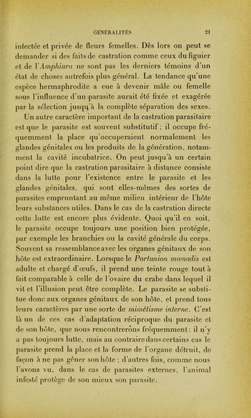 infectée et privée de fleurs femelles. Dès lors on peut se demander si des faits de castration comme ceux du figuier et de YAmphiura ne sont pas les derniers témoins d’un état de choses autrefois plus général. La tendance qu’une espèce hermaphrodite a eue à devenir mâle ou femelle sous l’influence d’un parasite aurait été fixée et exagérée par la sélection jusqu'à la complète séparation des sexes. Un autre caractère important de la castration parasitaire est que le parasite est souvent substitutif ; il occupe fré- quemment la place qu'occuperaient normalement les glandes génitales ou les produits de la génération, notam- ment la cavité incubatrice. On peut jusqu’à un certain point dire que la castration parasitaire à distance consiste dans la lutte pour l’existence entre le parasite et les glandes génitales, qui sont elles-mêmes des sortes de parasites empruntant au même milieu intérieur de l’hôte leurs substances utiles. Dans le cas de la castration directe cette lutte est encore plus évidente. Quoi qu’il en soit, le parasite occupe toujours une position bien protégée, par exemple les branchies ou la cavité générale du corps. Souvent sa ressemblance avec les organes génitaux de son hôte est extraordinaire. Lorsque le Portunion mœnadis est adulte et chargé d’œufs, il prend une teinte rouge tout à fait comparable à celle de l ovaire du crabe dans lequel il vit et l’illusion peut être complète. Le parasite se substi- tue donc aux organes génitaux de son hôte, et prend tous leurs caractères par une sorte de mimétisme interne. C’est là un de ces cas d’adaptation réciproque du parasite et de son hôte, que nous rencontrerons fréquemment: il n’y a pas toujours lutte, mais au contraire dans certains cas le parasite prend la place et la forme de l’organe détruit, de façon à ne pas gêner son hôte ; d’autres fois, comme nous l’avons vu, dans le cas de parasites externes, l’animal infesté protège de son mieux son parasite.