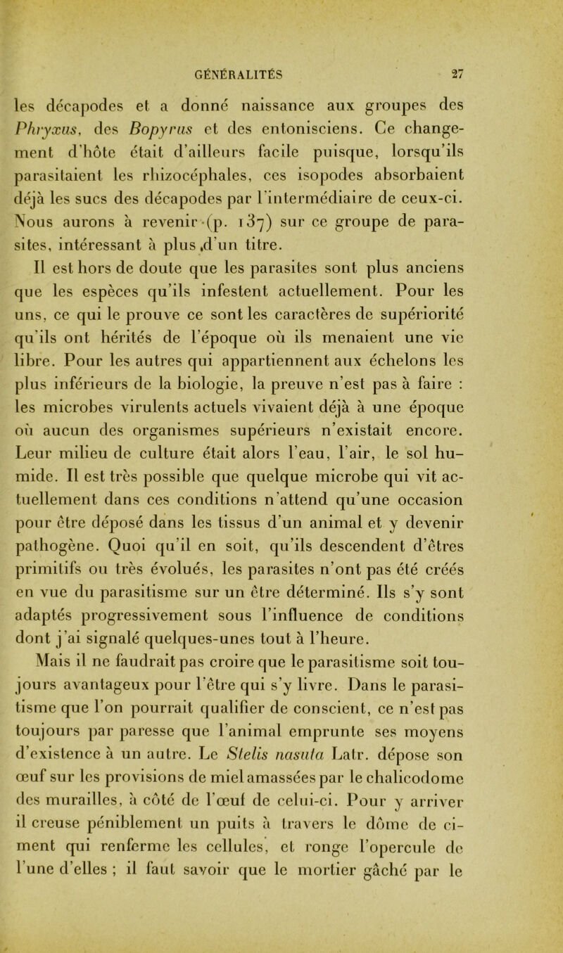 les décapodes et a donné naissance aux groupes des Phryxus, des Bopyras et des entonisciens. Ce change- ment d’hôte était d’ailleurs facile puisque, lorsqu’ils parasitaient les rhizocéphales, ces isopodes absorbaient déjà les sucs des décapodes par l'intermédiaire de ceux-ci. Nous aurons à revenir (p. 137) sur ce groupe de para- sites, intéressant à plus,d’un titre. Il est hors de doute que les parasites sont plus anciens que les espèces qu’ils infestent actuellement. Pour les uns, ce qui le prouve ce sont les caractères de supériorité qu'ils ont hérités de l’époque où ils menaient une vie libre. Pour les autres qui appartiennent aux échelons les plus inférieurs de la biologie, la preuve n’est pas à faire : les microbes virulents actuels vivaient déjà à une époque où aucun des organismes supérieurs n’existait encore. Leur milieu de culture était alors l’eau, l’air, le sol hu- mide. Il est très possible que quelque microbe qui vit ac- tuellement dans ces conditions n’attend qu’une occasion pour être déposé dans les tissus d'un animal et y devenir pathogène. Quoi qu’il en soit, qu’ils descendent d’êtres primitifs ou très évolués, les parasites n’ont pas été créés en vue du parasitisme sur un être déterminé. Ils s’y sont adaptés progressivement sous l’influence de conditions dont j’ai signalé quelques-unes tout à l’heure. Mais il ne faudrait pas croire que le parasitisme soit tou- jours avantageux pour l’être qui s’y livre. Dans le parasi- tisme que l’on pourrait qualifier de conscient, ce n’est pas toujours par paresse que l’animal emprunte ses moyens d’existence à un autre. Le Slelis nasuta Latr. dépose son œuf sur les provisions de miel amassées par le chalicodome des murailles, à côté de l'œuf de celui-ci. Pour y arriver il creuse péniblement un puits à travers le dôme de ci- ment qui renferme les cellules, et ronge l’opercule de l’une d’elles ; il faut savoir que le mortier gâché par le