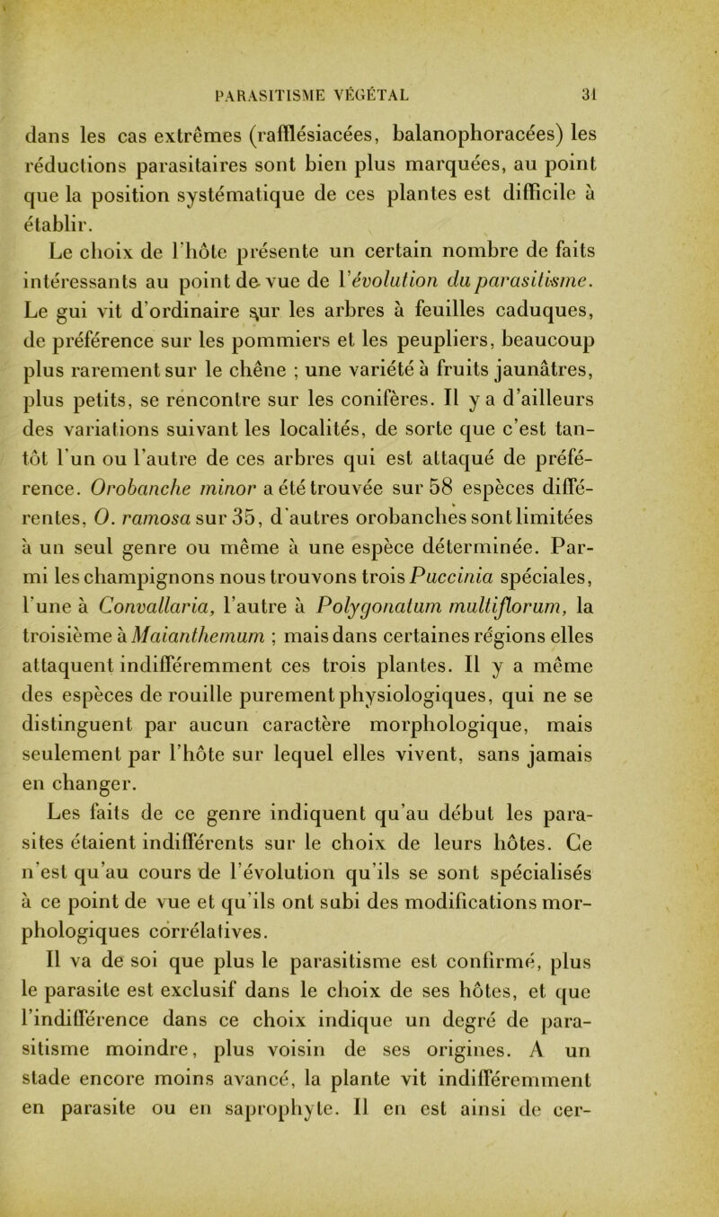 dans les cas extrêmes (rafïlésiacées, balanophoracées) les réductions parasitaires sont bien plus marquées, au point que la position systématique de ces plantes est difficile à établir. Le choix de l'hôte présente un certain nombre de faits intéressants au point de-vue de Yévolution du parasitisme. Le gui vit d'ordinaire ^ur les arbres à feuilles caduques, de préférence sur les pommiers et les peupliers, beaucoup plus rarement sur le chêne ; une variété à fruits jaunâtres, plus petits, se rencontre sur les conifères. Il y a d’ailleurs des variations suivant les localités, de sorte que c’est tan- tôt l’un ou l'autre de ces arbres qui est attaqué de préfé- rence. Orobanche minor a été trouvée sur 58 espèces diffé- rentes, O. ramosa sur 35, d autres orobanches sont limitées a un seul genre ou même à une espèce déterminée. Par- mi les champignons nous trouvons trois Puccinia spéciales, l'une à Convallaria, l’autre à Polygonatum multiflorum, la troisième à Maianthemum ; mais dans certaines régions elles attaquent indifféremment ces trois plantes. Il y a même des espèces de rouille purement physiologiques, qui ne se distinguent par aucun caractère morphologique, mais seulement par l’hôte sur lequel elles vivent, sans jamais en changer. Les laits de ce genre indiquent qu’au début les para- sites étaient indifférents sur le choix de leurs hôtes. Ce n’est qu’au cours de l’évolution qu’ils se sont spécialisés à ce point de vue et qu ils ont subi des modifications mor- phologiques corrélatives. Il va de soi que plus le parasitisme est confirmé, plus le parasite est exclusif dans le choix de ses hôtes, et que l’indifférence dans ce choix indique un degré de para- sitisme moindre, plus voisin de ses origines. A un stade encore moins avancé, la plante vit indifféremment en parasite ou en saprophyte. Il en est ainsi de cer-